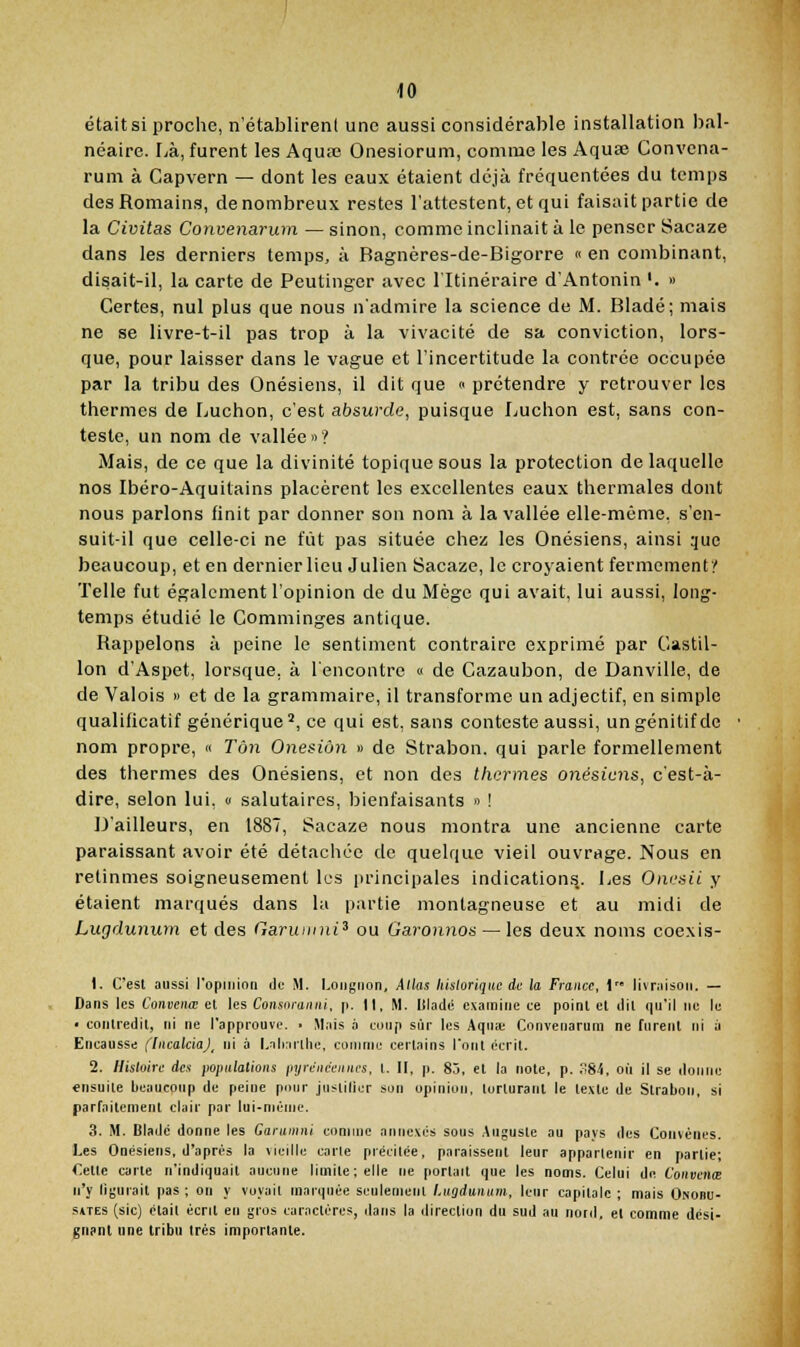 était si proche, n'établirent une aussi considérable installation bal- néaire. Là, furent les Aquœ Onesiorum, connue les Aquse Convcna- rum à Capvern — dont les eaux étaient déjà fréquentées du temps des Romains, de nombreux restes l'attestent, et qui faisait partie de la Civitas Convenarum — sinon, comme inclinait à le penser Sacaze dans les derniers temps, à Bagnères-de-Bigorre « en combinant, disait-il, la carte de Peutinger avec l'Itinéraire d'Antonin '. » Certes, nul plus que nous n'admire la science de M. Bladé; mais ne se livre-t-il pas trop à la vivacité de sa conviction, lors- que, pour laisser dans le vague et l'incertitude la contrée occupée par la tribu des Onésiens, il dit que « prétendre y retrouver les thermes de Luchon, c'est absurde, puisque Luchon est, sans con- teste, un nom de vallée»? Mais, de ce que la divinité topique sous la protection de laquelle nos Ibéro-Aquitains placèrent les excellentes eaux thermales dont nous parlons finit par donner son nom à la vallée elle-même, s'en- suit-il que celle-ci ne fût pas située chez les Onésiens, ainsi que beaucoup, et en dernier lieu Julien Sacaze, le croyaient fermement!' Telle fut également l'opinion de du Mège qui avait, lui aussi, long- temps étudié le Comminges antique. Rappelons à peine le sentiment contraire exprimé par Castil- lon d'Aspet, lorsque, à l'encontrc « de Cazaubon, de Banville, de de Valois » et de la grammaire, il transforme un adjectif, en simple qualificatif générique', ce qui est, sans conteste aussi, un génitif de nom propre, « Ton One^iùn » de Strabon. qui parle formellement des thermes des Onésiens, et non des thermes onésiens, c'est-à- dire, selon lui, <■ salutaires, bienfaisants » ! D'ailleurs, en 1887, Sacaze nous montra une ancienne carte paraissant avoir été détachée de quelque vieil ouvrage. Nous en retînmes soigneusement les principales indications.. Les Onesii y étaient marqués dans la partie montagneuse et au midi de Lugdunum et des GarumnP ou Garonnos — les deux noms coexis- 1. C'est aussi l'opiiiioa de M. Longnon, Allas historique ic la France, \ livriisoii. — Dans les Coneenœ el les Consnraiini, p. Il, M. Itlaclé examine ce point et ilil qu'il ne le • contredit, ni ne l'approuve. • Mais à coup sur les Aquîe Convenarum ne furent ni à Encausse fliicalciaj, ni à l.ali.irllie, comme certains l'ont écrit. 2. liisluirc des poindations iiyrdinviiiics, I. II, p. 85, et la note, p. .S-'i, où II se donne «nsuile beaucoup de peine pour juslilier son opiniorj, torturant le texte de Strabon, si parfaitement clair par lui-même. 3. M. DIadc donne les Garunmi comme annexés sous Auguste au pays des Convénes. Les Onésiens, d'après la vieille carie précitée, paraissent leur appartenir en partie; Cette carte n'indiquait aucune limite, elle ne portart que les noms. Celui de Convenœ n'y lijjurait pas; on y voyait marquée seulement l.ugdunum, leur capitale ; mais Onobu- stTEs (sic) était écrjt en gros caractères, ilans la direction du sud au nord, el comme dési- gni<nt une tribu très importante.
