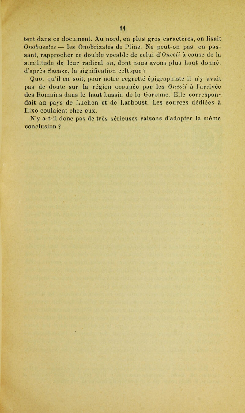 tent dans ce document. Au nord, en plus gros caractères, on lisait Onobunates — les Onobrizates de Fline. Ne peut-on pas, en pas- sant, rapprocher ce double vocable de celui d'Onesti à cause de la similitude de leur radical on, dont nous avons plus haut donné, d'après Sacaze, la signification celtique? Quoi qu'il en soit, pour notre regretté épigraphiste il n'y avait pas de doute sur la région occupée par les Onesii à l'arrivée des Romains dans le haut bassin de la Garonne. Elle correspon- dait au paj'S de Luchon et de I^arboust. Les sources dédiées à Ilixo coulaient chez eux. N'y a-t-il donc pas de très sérieuses raisons d'adopter la même conclusion ?