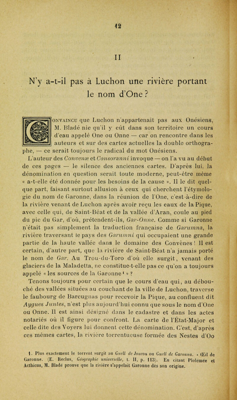 42 II N'y a-t-il pas à Ludion une rivière portant le nom d'One ? ONVAiNCu que Luchon n'appartenait pas aux Onésiens, M. Hladé nie qu'il y eût dans son territoire un cours d'eau appelé One ou Onne — car on rencontre dans les auteurs et sur des cartes actuelles la double orthogra- phe, — ce serait toujours le radical du mot Onésiens. L'auteur des Convense et Consoranni invoque — on l'a vu au début de ces pages — le silence des anciennes cartes. D'après lui, la dénomination en question serait toute moderne, peut-être même « a-t-clle été donnée pour les besoins de la cause ». Il le dit quel- que part, faisant surtout allusion à ceux qui cherchent l'étymolo- gie du nom de Garonne, dans la réunion de l'One, c'est-à-dire de la rivière venant de Luchon après avoir reçu les eaux de la Pique, avec celle qui, de Saint-Béat et de la vallée d'Aran, coule au pied du pic du Gar, d'où, prétendent-ils, Gar-Onne. Gomme si Garonne n'était pas simplement la traduction française de Garumna, la rivière traversant le pays des Ganimni qui occupaient une grande partie de la haute vallée dans le domaine des Convènes ! Il est certain, d'autre part, que la rivière de 8aint-Béat n'a jamais porté le nom de Gar. Au Trou-du-Toro d'où elle surgit, venant des glaciers de la Maladetta, ne constitue-t-elle pas ce qu'on a toujours appelé « les sources de la Garonne'  ? Tenons toujours pour certain que le cours d'eau qui, au débou- ché des vallées situées au couchant de la ville de Luchon, traverse le faubourg de Barcugnas pour recevoir la Pique, au confluent dit Aygues Juntes, n'est phis aujoui'd'liui connu que sous le nom d'One ou Onne. Il est ainsi désigné dans le cadastre et dans les actes notariés où il figure pour confront. La carte de l'État-Major et celle dite des Voyers lui donnent cette dénomination. C'est, d'après ces mêmes cartes, la rivière torrentueuse formée des Nestes d'Oo 1. Plus exactemeiil le lorifiil siirgil au CikjU de Joucou ou Guell de Gamiiiia. ■ Oiil de Garonne. (E. Reclus, Gèvgriipliic universelie, l. II, p. 1|3). En cllaiit l'Iolémée et Acthicus, M. Bladé prouve que la rivière s'appelait Garonne dés son origine.