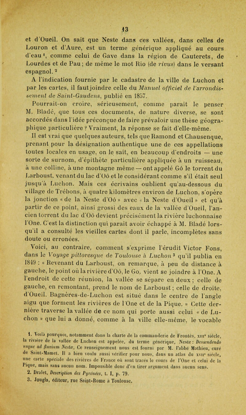 ,<3 et dOueil. On sait que Neste dans ces vallées, dans celles de Louron et d'Aure, est un terme générique appliqué au cours d'eau', comme celui de Gave dans la région de Cauterets, de Lourdes et de Pau ; de même le mot Rio (de rivus] dans le versant espagnol. ^ A l'indication fournie par le cadastre de la ville de Luchon et par les cartes, il fautjoindre celle du Manuel officiel de l'arrondis- sement de Suint-Gaudens, publié en 1857, Pourrail-on croire, sérieusement, comme parait le penser M. Hladé, que tous ces documents, de nature diverse, se sont accordés dans l'idée préconçue de faire prévaloir une thèse géogra- phique particulière ? Vraiment, la réponse se fait d'elle-même. Il est vrai que quelques auteurs, tels que Ramond et Chausenque, prenant pour la désignation authentique une de ces appellations toutes locales en usage, on le sait, en beaucoup d'endroits — une sorte de surnom, d'épithète particulière appliquée à un ruisseau, à une colline, à une montagne même — ont appelé Gô le torrent du Larboust, venant du lac d'Oô et le considérant comme s'il était seul jusqu'à [juchon. Mais ces écrivains oublient qu'au-dessous du village de Trébons, à quatre kilomètres environ de Luchon, s'opère la jonction « de la Neste d'Oô » avec .. la Neste d'Oueil » et qu'à partir de ce point, ainsi grossi des eaux de la vallée d'Oueil, l'an- cien torrent du lac d'Oô devient précisément la rivière luchonnaise rOne. C'est la distinction qui parait avoir échappé à M. Bladé lors- qu'il a consulté les vieilles cartes dont il parle, incomplètes sans doute ou erronées. Voici, au contraire, comment s'exprime l'érudit Victor Fons, dans le Voyage pittoresque de Toulouse ii Luchon^ qu'il publia en 1849 : « Revenant du Larboust, on remarque, à peu de distance à gauche, le point où la rivière d'Oô, le Go, vient se joindre à l'One. A l'endroit de cette réunion, la vallée se sépare en deux ; celle de gauche, en remontant, prend le nom de Larboust ; celle de droite, d'Oueil. Bagnères-de-Luchon est situé dans le centre de l'angle aigu que forment les rivières de lOne et de la Pique. » Cette der- nière traverse la vallée de ce nom qui porte aussi celui <> de Lu- chon » que lui a donné, comme à la ville elle-même, le vocable 1. Voilù poiir(|iiu], notamment dajis la cliaile de la commanderie de Frontès, xiii- siècle, la nvjére de la vallée de Luchon est appelée, du terme générique, Neste : Desa'iidendo usqlie ad fliiviiim A'cvte, Ce renseignement nous est fourni par M. l'abbé Mathieu, curé de Saiul-Mamcl. Il a bieu voulu aussi vérifier pour nous, dans un allas du xvm siècle, une carte spéciale des rivières de France où sont tracés le cours de l'One et celui de la l'ique, mais sans aucun nom. Impossible donc d'en tirer argument dans aucun sens. 2. Dralet, Description des Pyrénées, t. I, p. 79. 3. Jougla, éditeur, rue Saint-Rome à Toulouse.