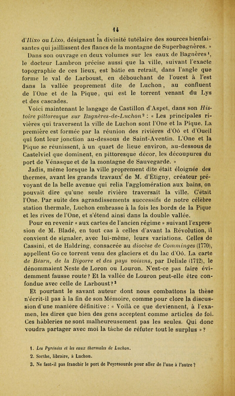 d'ilixo ou Lixo, désignant la divinité tutélaire des sources bienfai- santes qui jaillissent des flancs de la montagne de 8uperbagnères. » Dans son ouvrage en deux volumes sur les eaux de Bagncres', le docteur Lambron précise aussi que la ville, suivant l'exacte topographie de ces lieux, est bâtie en retrait, dans l'angle que forme le val de Larboust, en débouchant de l'ouest à l'est dans la vallée proprement dite de Luchon, au confluent de rOne et de la Pique, qui est le torrent venant du Lys et des cascades. Voici maintenant le langage de Castillon d'Aspet, dans son His- toire pittoresque sur Bagnères-de-Luchon^ : «Les principales ri- vières qui traversent la ville de Luchon sont l'One et la Pique. La première est formée par la réunion des rivières d'Oô et d'Oueil qui font leur jonction au-dessous de Saint-Aventin. L'One et la Pique se réunissent, à un quart de lieue environ, au-dessous de Castelviel que dominent, en pittoresque décor, les découpures du port de Vénasque et de la montagne de Sauvegarde. » Jadis, même lorsque la ville proprement dite était éloignée des thermes, avant les grands travaux' de M. d'Étigny, créateur pré- voyant de la belle avenue qui relia l'agglomération aux bains, on pouvait dire qu'une seule rivière traversait la ville. C'était l'One. Par suite des agrandissements successifs de notre célèbre station thermale, Luchon embrasse à la fois les bords de la Pique et les rives de l'One, et s'étend ainsi dans la double vallée. Pour en revenir « aux cartes de l'ancien régime » suivant l'expres- sion de M. Bladé, en tout cas à celles d'avant la Révolution, il convient de signaler, avec lui-même, leurs variations. Celles de Cassini. et de Haldring, consacrée au diocèse de Comininges (n70), appellent Go ce torrent venu des glaciers et du lac d'Oô. La carte de Béarn, de la Bigorre et des pays voisuis, par Delisle (1712), le dénommaient Neste de Loron ou Louron. N'est-ce pas faire évi- demment fausse route? Et la vallée de Louron peut-elle être con- fondue avec celle de Larboust?' Et pourtant le savant auteur dont nous combattons la thèse n'écrit-il pas à la fin de son Mémoire, comme pour clore la discus- sion d'une manière définitive : « Voilà ce que deviennent, à l'exa- men, les dires que bien des gens acceptent comme articles de foi. Ces hâbleries ne sont malheureusement pas les seules. Qui donc voudra partager avec moi la tâche de réfuter tout le surplus » ? 1. Les Pyrénées et les eauj thermales de Luchon. 2. Sarlhe, libraire, à Luchon. 3. >e faut-il pas franchir le port de Peyresourde pour aller de l'une à l'autre 1