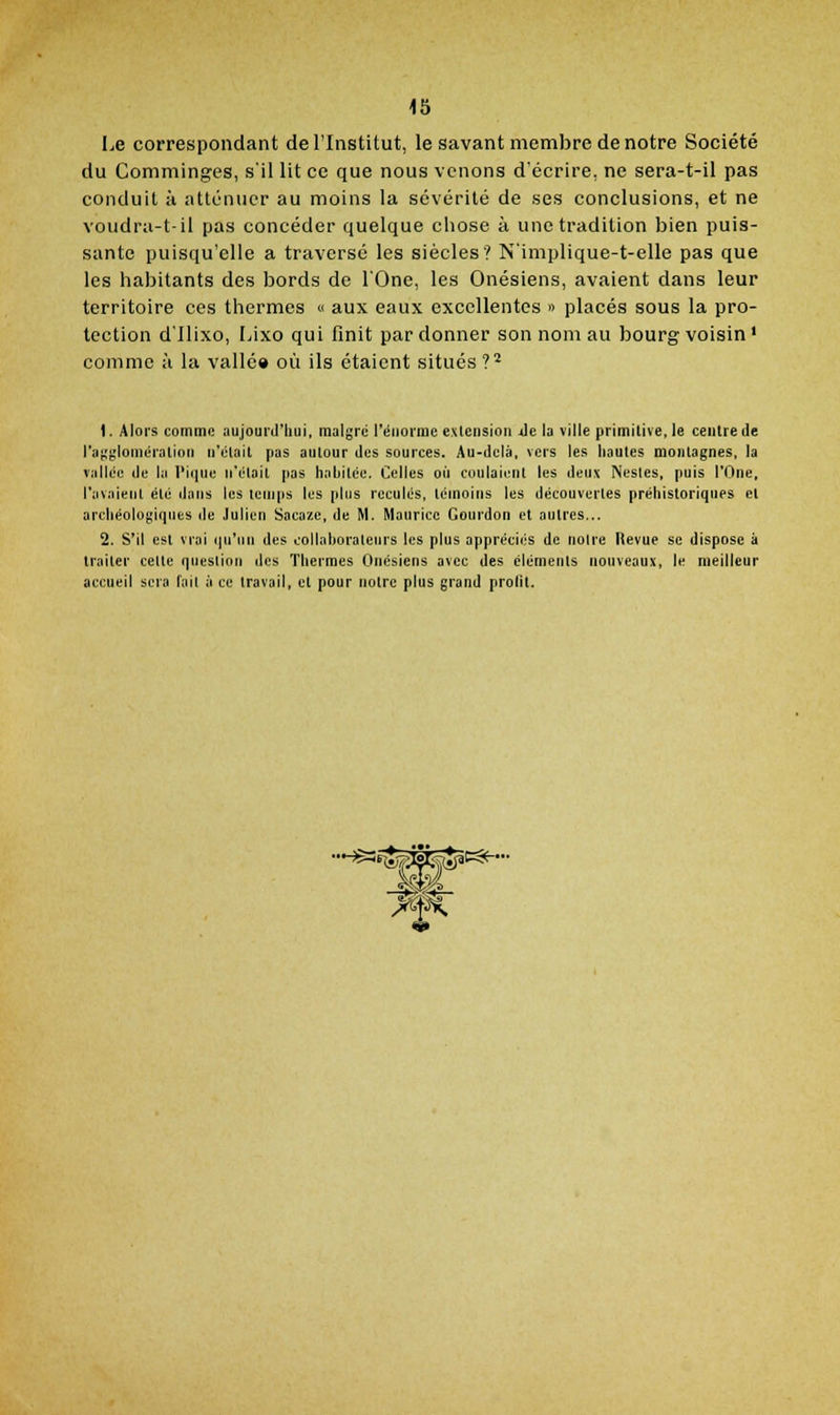 Le correspondant de l'Institut, le savant membre de notre Société du Commlnges, s'il lit ce que nous venons d'écrire, ne sera-t-il pas conduit il atténuer au moins la sévérité de ses conclusions, et ne voudru-t-il pas concéder quelque chose à une tradition bien puis- sante puisqu'elle a traversé les siècles? N'implique-t-elle pas que les habitants des bords de l'One, les Onésiens, avaient dans leur territoire ces thermes « aux eaux excellentes » placés sous la pro- tection d'Ilixo, Lixo qui flnit pardonner son nom au bourg voisin' comme à la vallé» où ils étaient situés ?^ 1. Alors comme aujourd'hui, maigre réiiorinc extension Je la ville primitive, le centre de l'aggiomératioti n'était pas autour des sources. Au-delà, vers les hautes montagnes, la vallée de la I'i(|ue n'était pas habitée. Celles oii coulaient les deux Nesles, puis l'One, l'avaient été dans les temps les plus reculés, témoins les découvertes préhistoriques et archéologiques de Julien Sacaze, de M. Maurice Gourdon et autres... 2. S'il est vrai (|n'iin des collnhoralenrs les plus appréciés de notre Revue se dispose à traiter celte question des Thermes Onésiens avec des éléments nouveaux, le meilleur accueil sera l'ait à ce travail, et pour notre plus grand prolït. ••H$3S^