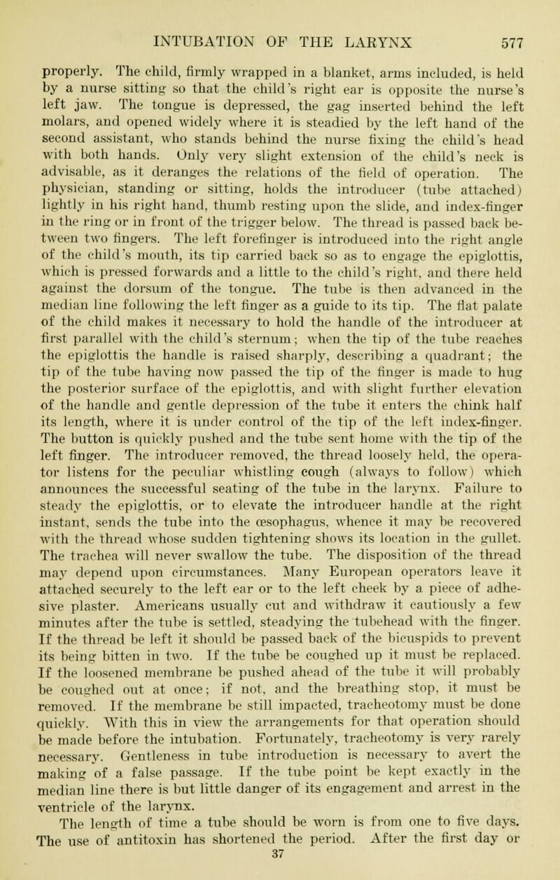 properly. The child, firmly wrapped in a blanket, arms included, is held by a nurse sitting so that the child's right ear is opposite the nurse's left jaw. The tongue is depressed, the gag inserted behind the left molars, and opened widely where it is steadied by the left hand of the second assistant, who stands behind the nurse fixing the child's head with both hands. Only very slight extension of the child's neck is advisable, as it deranges the relations of the field of operation. The physician, standing or sitting, holds the introducer (tube attached) lightly in his right hand, thumb resting upon the slide, and index-finger in the ring or in front of the trigger below. The thread is passed back be- tween two fingers. The left forefinger is introduced into the right angle of the child's mouth, its tip carried back so as to engage the epiglottis, which is pressed forwards and a little to the child's right, and there held against the dorsum of the tongue. The tube is then advanced in the median line following the left finger as a guide to its tip. The flat palate of the child makes it necessary to hold the handle of the introducer at first parallel with the child's sternum; when the tip of the tube reaches the epiglottis the handle is raised sharply, describing a quadrant; the tip of the tube having now passed the tip of the finger is made to hug the posterior surface of the epiglottis, and with slight further elevation of the handle and gentle depression of the tube it enters the chink half its length, where it is under control of the tip of the left index-finger. The button is quickly pushed and the tube sent home with the tip of the left finger. The introducer removed, the thread loosely held, the opera- tor listens for the peculiar whistling cough (always to follow) which announces the successful seating of the tube in the larynx. Failure to steady the epiglottis, or to elevate the introducer handle at the right instant, sends the tube into the oesophagus, whence it may be recovered with the thread whose sudden tightening shows its location in the gullet. The trachea will never swallow the tube. The disposition of the thread may depend upon circumstances. Many European operators leave it attached securely to the left ear or to the left cheek by a piece of adhe- sive plaster. Americans usually cut and withdraw it cautiously a few minutes after the tube is settled, steadying the tubehead with the finger. If the thread be left it should be passed back of the bicuspids to prevent its being bitten in two. If the tube be coughed up it must be replaced. If the loosened membrane be pushed ahead of the tube it will probably be coughed out at once; if not, and the breathing stop, it must be removed. If the membrane be still impacted, tracheotomy must be done quickly. With this in view the arrangements for that operation should be made before the intubation. Fortunately, tracheotomy is very rarely necessary. Gentleness in tube introduction is necessary to avert the making of a false passage. If the tube point be kept exactly in the median line there is but little danger of its engagement and arrest in the ventricle of the larynx. The length of time a tube should be worn is from one to five days. The use of antitoxin has shortened the period. After the first day or 37