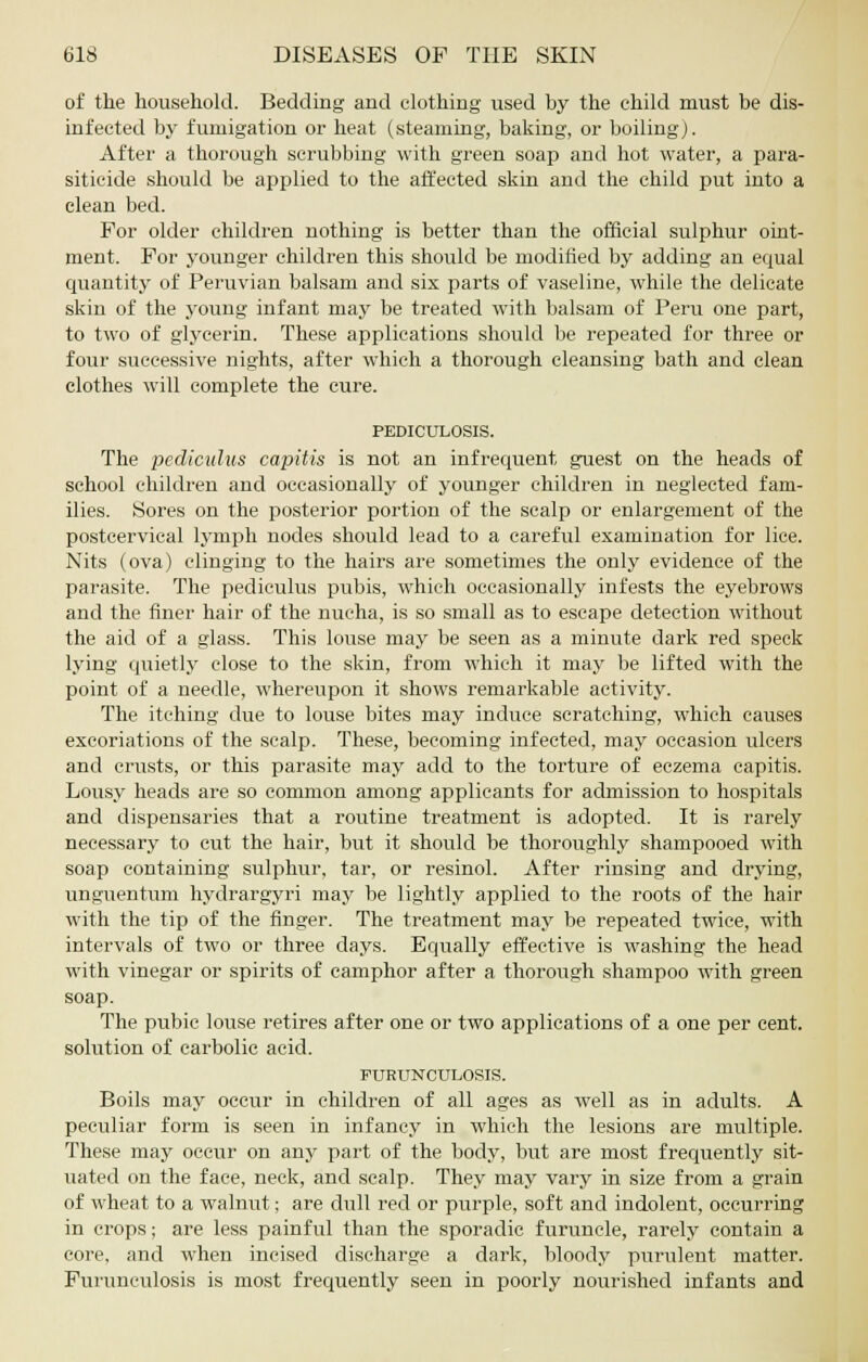 of the household. Bedding and clothing used by the child must be dis- infected by fumigation or heat (steaming, baking, or boiling). After a thorough scrubbing with green soap and hot water, a para- siticide should be applied to the affected skin and the child put into a clean bed. For older children nothing is better than the official sulphur oint- ment. For younger children this should be modified by adding an equal quantity of Peruvian balsam and six parts of vaseline, while the delicate skin of the young infant may be treated with balsam of Peru one part, to two of glycerin. These applications should be repeated for three or four successive nights, after which a thorough cleansing bath and clean clothes will complete the cure. PEDICULOSIS. The petMculus capitis is not an infrequent guest on the heads of school children and occasionally of younger children in neglected fam- ilies. Sores on the posterior portion of the scalp or enlargement of the postcervical lymph nodes should lead to a careful examination for lice. Nits (ova) clinging to the hairs are sometimes the only evidence of the parasite. The pedieulus pubis, which occasionally infests the eyebrows and the finer hair of the nucha, is so small as to escape detection without the aid of a glass. This louse may be seen as a minute dark red speck lying quietly close to the skin, from which it may be lifted with the point of a needle, whereupon it shows remarkable activity. The itching due to louse bites may induce scratching, which causes excoriations of the scalp. These, becoming infected, may occasion ulcers and crusts, or this parasite may add to the torture of eczema capitis. Lousy heads are so common among applicants for admission to hospitals and dispensaries that a routine treatment is adopted. It is rarely necessary to cut the hair, but it should be thoroughly shampooed with soap containing sulphur, tar, or resinol. After rinsing and drying, unguentum hydrargyri may be lightly applied to the roots of the hair with the tip of the finger. The treatment may be repeated twice, with intervals of two or three days. Equally effective is washing the head with vinegar or spirits of camphor after a thorough shampoo with green soap. The pubic louse retires after one or two applications of a one per cent, solution of carbolic acid. PURUNCULOSIS. Boils may occur in children of all ages as well as in adults. A peculiar form is seen in infancy in which the lesions are multiple. These may occur on any part of the body, but are most frequently sit- uated on the face, neck, and scalp. They may vary in size from a grain of wheat to a walnut; are dull red or purple, soft and indolent, occurring in crops; are less painful than the sporadic furuncle, rarely contain a core, and when incised discharge a dark, bloody purulent matter. Furunculosis is most frequently seen in poorly nourished infants and