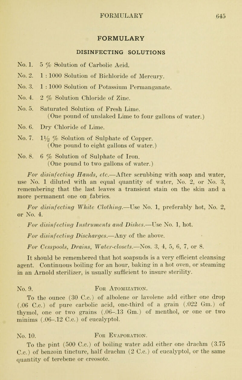 FORMULARY DISINFECTING SOLUTIONS No. 1. 5 % Solution of Carbolic Acid. No. 2. 1 : 1000 Solution of Bichloride of Mercury. No. 3. 1 : 1000 Solution of Potassium Permanganate. No. 4. 2 % Solution Chloride of Zinc. No. 5. Saturated Solution of Fresh Lime. (One pound of unslaked Lime to four gallons of water.) No. 6. Dry Chloride of Lime. No. 7. IV2 % Solution of Sulphate of Copper. (One pound to eight gallons of water.) No. 8. 6 % Solution of Sulphate of Iron. (One pound to two gallons of water.) For disinfecting Hands, etc.—After scrubbing with soap and water, use No. 1 diluted with an equal quantity of water, No. 2, or No. 3, remembering that the last leaves a transient stain on the skin and a more permanent one on fabrics. For disinfecting White Clothing.—Use No. 1, preferably hot, No. 2, or No. 4. For disinfecting Instruments and Dishes.—Use No. 1, hot. For disinfecting Discharges.—Any of the above. For Cesspools, Drains, Water-closets.—Nos. 3, 4, 5, 6, 7, or 8. It should be remembered that hot soapsuds is a very efficient cleansing agent. Continuous boiling for an hour, baking in a hot oven, or steaming in an Arnold sterilizer, is usually sufficient to insure sterility. No. 9. For Atomization. To the ounce (30 C.c.) of albolene or lavolene add either one drop (.06 C.c.) of pure carbolic acid, one-third of a grain (.022 Gm.) of thymol, one or two grains (.06-13 Gm.) of menthol, or one or two minims (.06-.12 C.c.) of eucalyptol. No. 10. For Evaporation. To the pint (500 C.c.) of boiling water add either one drachm (3.75 C.c.) of benzoin tincture, half drachm (2 C.c.) of eucalyptol, or the same quantity of terebene or creosote.