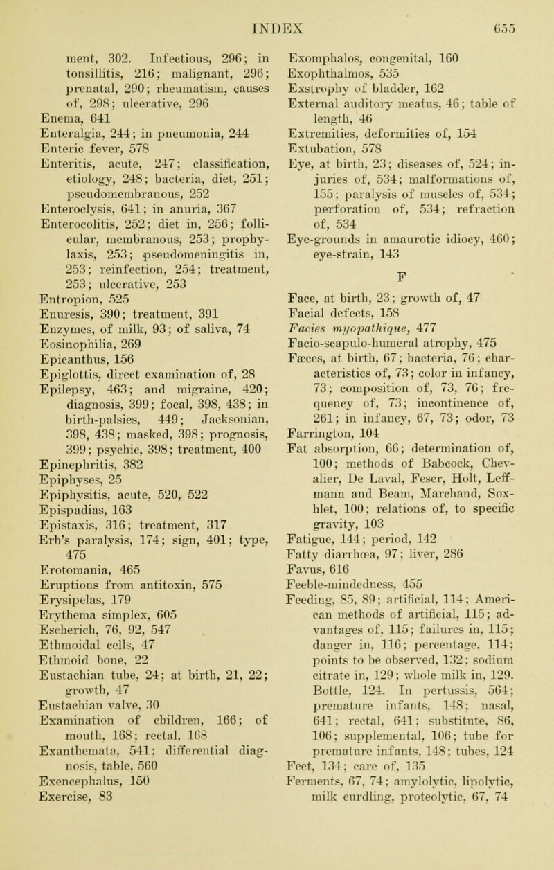 ment, 302. Infectious, 296; in tonsillitis, 216; malignant, 296; prenatal, 290; rheumatism, causes of, 298; ulcerative, 296 Enema, 641 Enteralgia, 244; in pneumonia, 244 Enteric fever, 578 Enteritis, acute, 247; classification, etiology, 248; bacteria, diet, 251; pseudomembranous, 252 Enteroclysis, 641; in anuria, 367 Enterocolitis, 252; diet in, 256; folli- cular, membranous, 253; prophy- laxis, 253; pseudomeningitis in, 253; reinfection, 254; treatment, 253; ulcerative, 253 Entropion, 525 Enuresis, 390; treatment, 391 Enzymes, of milk, 93; of saliva, 74 Eosinophilia, 269 Epicanthus, 156 Epiglottis, direct examination of, 28 Epilepsy, 463; and migraine, 420; diagnosis, 399; focal, 398, 438; in birth-palsies, 449; Jacksonian, 398, 438; masked, 398; prognosis, 399; psychic, 398; treatment, 400 Epinephritis, 382 Epiphyses, 25 Epiphysitis, acute, 520, 522 Epispadias, 163 Epistaxis, 316; treatment, 317 Erb's paralysis, 174; sign, 401; type, 475 Erotomania, 465 Eruptions from antitoxin, 575 Erysipelas, 179 Erythema simplex, 605 Es'cherich, 76, 92, 547 Ethmoidal cells, 47 Ethmoid bone, 22 Eustachian tube, 24; at birth, 21, 22; growth, 47 Eustachian valve, 30 Examination of children, 166; of mouth, 168; rectal, 168 Exanthemata, 541; differential diag- nosis, table, 560 Exencephalus, 150 Exercise, 83 Exomphalos, congenital, 160 Exophthalmos, 535 Exstrophy of bladder, 162 External auditory meatus, 46; table of length, 46 Extremities, deformities of, 154 Exlubation, 578 Eye, at birth, 23; diseases of, 524; in- juries of, 534; malformations of, 155; paralysis of muscles of, 534; perforation of, 534; refraction of, 534 Eye-grounds in amaurotic idiocy, 400; eye-strain, 143 Face, at birth, 23; growth of, 47 Facial defects, 158 Fades myopathique, 477 Facio-scapulo-humeral atrophy, 475 Freces, at birth, 67; bacteria, 76; char- acteristics of, 73; color in infancy, 73; composition of, 73, 76; fre- quency of, 73; incontinence of, 261; in infancy, 67, 73; odor, 73 Farrington, 104 Fat absorption, 66; determination of, 100; methods of Babcock, Chev- alier, De Laval, Feser, Holt, Leff- mann and Beam, Marchand, Sox- hlet, 100; relations of, to specific gravity, 103 Fatigue, 144; period, 142 Fatty diarrhoea, 97; liver, 286 Favus, 616 Feeble-mindedness, 455 Feeding, 85, 89; artificial, 114; Ameri- can methods of artificial, 115; ad- vantages of, 115; failures in, 115; danger in, 116; percentage, 114; points to be observed, 132; sodium citrate in, 129; whole milk in, 129. Bottle, 124. In pertussis, 564; premature infants, 148; nasal, 641; rectal, 641; substitute, 86, 106 ; supplemental, 106; tube for premature infants, 148; tubes, 124 Feet, 134; care of, 135 Ferments, 67, 74; amylolytie, lipolytic, milk curdling, proteolytic, 67, 74