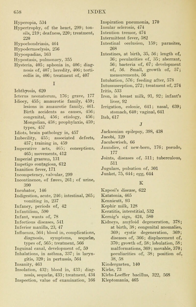 Hyperopia, 534 Hypertrophy, of the heart, 299; ton- sils, 219; deafness, 220; treatment, 220 Hypochondriasis, 464 Hypodemioclysis, 256 Hypospadias, 163 Hypostasis, pulmonary, 355 Hysteria, 405; aphonia in, 406; diag- nosis of, 407; heredity, 406; torti- collis in, 406; treatment of, 407 Ichthyosis, 620 Icterus neonatorum, 176; grave, 177 Idiocy, 455; amaurotic family, 459; lesions in amaurotic family, 461. Birth accidents as causes, 456; congenital, 456; etiology, 456; Mongolian, 458; prophylaxis, 459; types, 457 Idiots, brain pathology in, 457 Imbecility, 455; associated defects, 457; training in, 459 Imperative acts, 405; conceptions, 465; movements, 412 Imperial gramnn, 131 Impetigo contagiosa, 612 Inanition fever, 171 Incompetency, valvular, 299 Incontinence, of fasces, 261; of urine, 390 Incubator, 146 Indigestion, acute, 246; intestinal, 265; vomiting in, 237 Infancy, periods of, 42 Infantilism, 590 Infant, wants of, 78 Infectious diseases, 541 Inferior maxilla, 23, 47 Influenza, 564; blood in, complications, diagnosis, symptoms, sequela?, types of, 565; treatment, 566 Inguinal canal, development of, 59 Inhalations, in asthma, 337; in laryn- gitis, 320; in pertussis, 564 Insanity, 463 Insolation, 432; blood in, 433; diag- nosis, sequela?, 433; treatment, 434 Inspection, value of examination, 166 Inspiration pneumonia, 170 Insular sclerosis, 474 Intention tremor, 474 Intermittent fever, 582 Intestinal occlusion, 159; parasites, 268 Intestines, at birth, 35, 56; length of, 36; pecularities of, 35; aberrant, 56; bacteria of, 67; development of, 56. Small, growth of, 57; measurements, 56 Intubation, 576; feeding after, 578 Intussusception, 272; treatment of, 274 Iritis, 533 Iron, in breast milk, 91, 92; infant's liver, 92 Irrigation, colonic, 641; nasal, 639; stomach, 640; vaginal, 641 Itch, 617 J Jacksonian epilepsy, 398, 438 Jacobi, 129 Jacubowisch, 66 Jaundice, of new-born, 176; pseudo, 177 Joints, diseases of, 511; tuberculous, 511 Jugulars, pulsation of, 301 Junket, 75, 644; egg, 644 Kaposi's disease, 622 Katatonia, 465 Kennicutt, 93 Kephir milk, 128 Keratitis, interstitial, 532 Kernig's sign, 424, 580 Kidneys, amyloid degeneration, 378 at birth, 38; congenital anomalies, 369; cystic degeneration, 369 diseases of, 366; displacement of 370; growth of, 58; lobulation, 58 malformations, 369; movable, 370 peculiarities of, 38; position of, 38, 58 Kindergarten, 140 Kirke, 73 Klebs-Loeffler bacillus, 322, 568 Kleptomania, 465