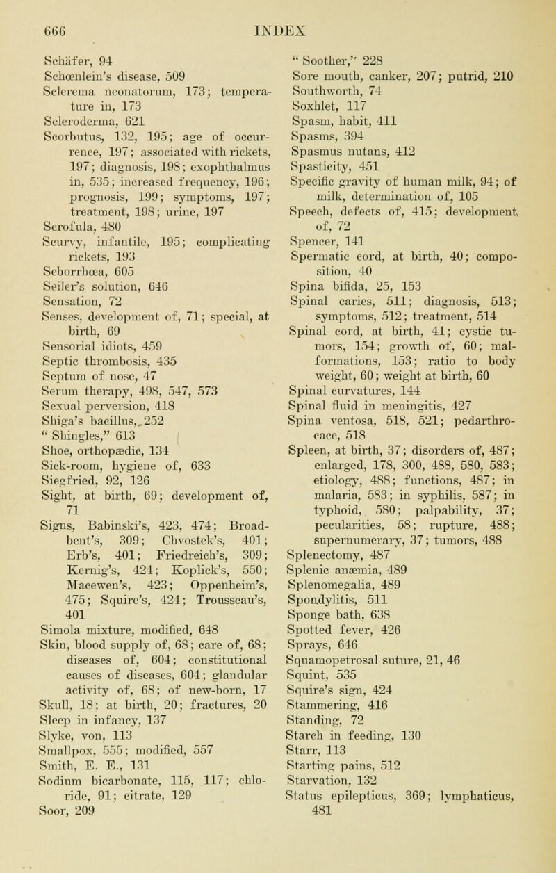 Sehafer, 94 Schcenlein's disease, 509 Sclerema neonatorum, 173; tempera- ture in, 173 Scleroderma, 621 Scorbutus, 132, 195; age of occur- rence, 197; associated with rickets, 197; diagnosis, 19S; exophtlialmus in, 535; increased frequency, 196; prognosis, 199; symptoms, 197; treatment, 198; urine, 197 Scrofula, 480 Scurvy, infantile, 195; complicating rickets, 193 Seborrhcea, 605 Seiler's solution, 646 Sensation, 72 Senses, development of, 71; special, at birth, 69 Sensorial idiots, 459 Septic thrombosis, 435 Septum of nose, 47 Serum therapy, 49S, 547, 573 Sexual perversion, 418 Shiga's bacillus,„252  Shingles, 613 Shoe, orthopaedic, 134 Sick-room, hygiene of, 633 Siegfried, 92, 126 Sight, at birth, 69; development of, 71 Signs, Babinski's, 423, 474; Broad- bent's, 309; Chvostek's, 401; Erb's, 401; Friedreich's, 309; Kernig's, 424; Kop lick's, 550; Macewen's, 423; Oppenbeim's, 475; Squire's, 424; Trousseau's, 401 Simola mixture, modified, 648 Skin, blood supply of, 68; care of, 68; diseases of, 604; constitutional causes of diseases, 604; glandular activity of, 68; of new-born, 17 Skull, 18; at birth, 20; fractures, 20 Sleep in infancy, 137 Slyke, von, 113 Smallpox, 555; modified, 557 Smith, E. E., 131 Sodium bicarbonate, 115, 117; chlo- ride, 91; citrate, 129 Soor, 209  Soother, 228 Sore mouth, canker, 207; putrid, 210 Southworth, 74 Soxhlet, 117 Spasm, habit, 411 Spasms, 394 Spasmus nutans, 412 Spasticity, 451 Specific gravity of human milk, 94; of milk, determination of, 105 Speech, defects of, 415; development of, 72 Spencer, 141 Spermatic cord, at birth, 40; compo- sition, 40 Spina bifida, 25, 153 Spinal caries, 511; diagnosis, 513; symptoms, 512; treatment, 514 Spinal cord, at birth, 41; cystic tu- mors, 154; growth of, 60; mal- formations, 153; ratio to body weight, 60; weight at birth, 60 Spinal curvatures, 144 Spinal fluid in meningitis, 427 Spina ventosa, 518, 521; pedarthro- cace, 518 Spleen, at birth, 37; disorders of, 487; enlarged, 178, 300, 488, 580, 583; etiology, 488; functions, 487; in malaria, 583; in syphilis, 587; in typhoid, 580; palpability, 37; pecularities, 58; rupture, 488; supernumerary, 37; tumors, 488 Splenectomy, 487 Splenic anaemia, 489 Splenomegalia, 489 Spondylitis, 511 Sponge bath, 638 Spotted fever, 426 Sprays, 646 Squamopetrosal suture, 21, 46 Squint, 535 Squire's sign, 424 Stammering, 416 Standing, 72 Starch in feeding, 130 Starr, 113 Starting pains, 512 Starvation, 132 Status epilepticus, 369; lymphaticus, 481