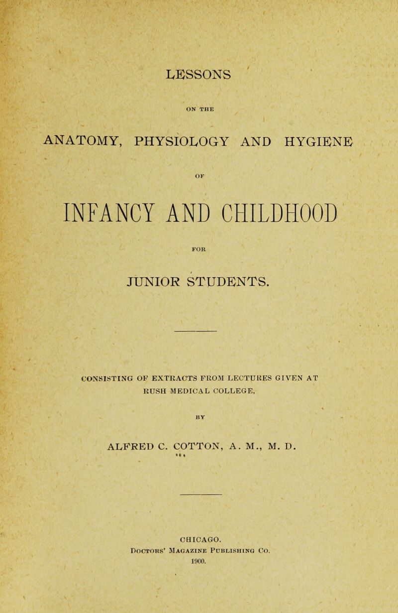 LESSONS ANATOMY, PHYSIOLOGY AND HYGIENE) INFANCY AND CHILDHOOD JUNIOR STUDENTS. CONSISTING OF EXTRACTS FROM LEOTUKES GIVEN AT RUSH MEDICAL COLLEGE, ALFRED C. COTTON, A. M., M. D. CHICAGO. DoCTOBS' Magazine Publishing Co. 1900.