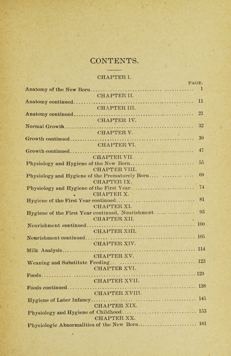 CONTENTS. CHAPTER I. PAGE. Anatomy of the New Born 1 CHAPTER II. Anatomy continued , 11 CHAPTER III. Anatomy continued 21 CHAPTER IV. Normal Growth 32 CHAPTER V. Growth continued 39 CHAPTER VI. Growth continued 47 CHAPTER VII. Physiology and Hygiene of the New Born 55 CHAPTER VIII. Physiology and Hygiene of the Prematurely Born 69 CHAPTER IX. Physiology and Hygiene of the First Year .... 74 CHAPTER X. Hygiene of tho First Year continued 81 CHAPTER XI. Hygiene of the First Year continued, Nourishment 93 CHAPTER XII. Nourishment continued 1*^0 CHAPTER XIII. Nourishment continued 105 CHAPTER XIV. Milk Analysis 114 CHAPTER XV. Weaning and Substitute Feeding 123 CHAPTER XVI. Foods 129 CHAPTER XVII. Foods continued 138 CHAPTER XVIIT. Hygiene of Later Infancy 145 CHAPTER XIX. Phvsiology and Hygiene of Childhood 153 CHAPTER XX. Physiologic Abnormalities of the New Born 161