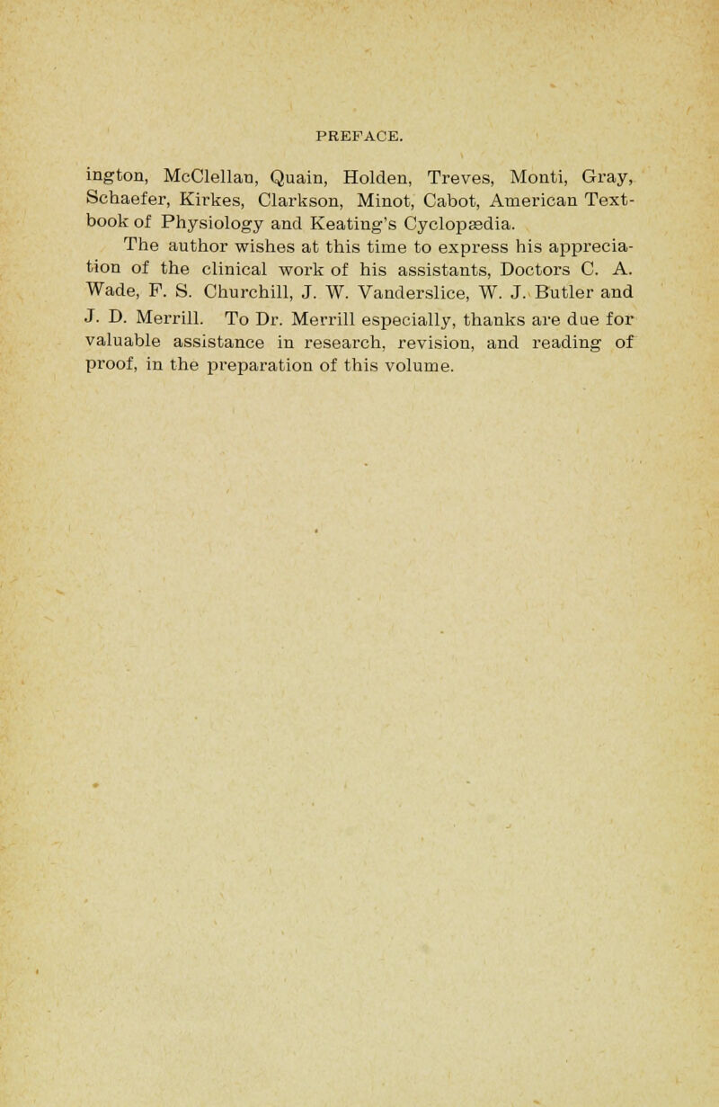 ington, McClellau, Quain, Holden, Treves, Monti, Gray, Schaefer, Kirkes, Clarkson, Minot, Cabot, American Text- book of Physiology and Keating's Cyclopsedia. The author wishes at this time to express his apprecia- tion of the clinical work of his assistants. Doctors C. A. Wade, P. S. Churchill, J. W. Vanderslice, W. J. Butler and J. D. Merrill. To Dr. Merrill especially, thanks are due for valuable assistance in research, revision, and reading of proof, in the pi'eparation of this volume.