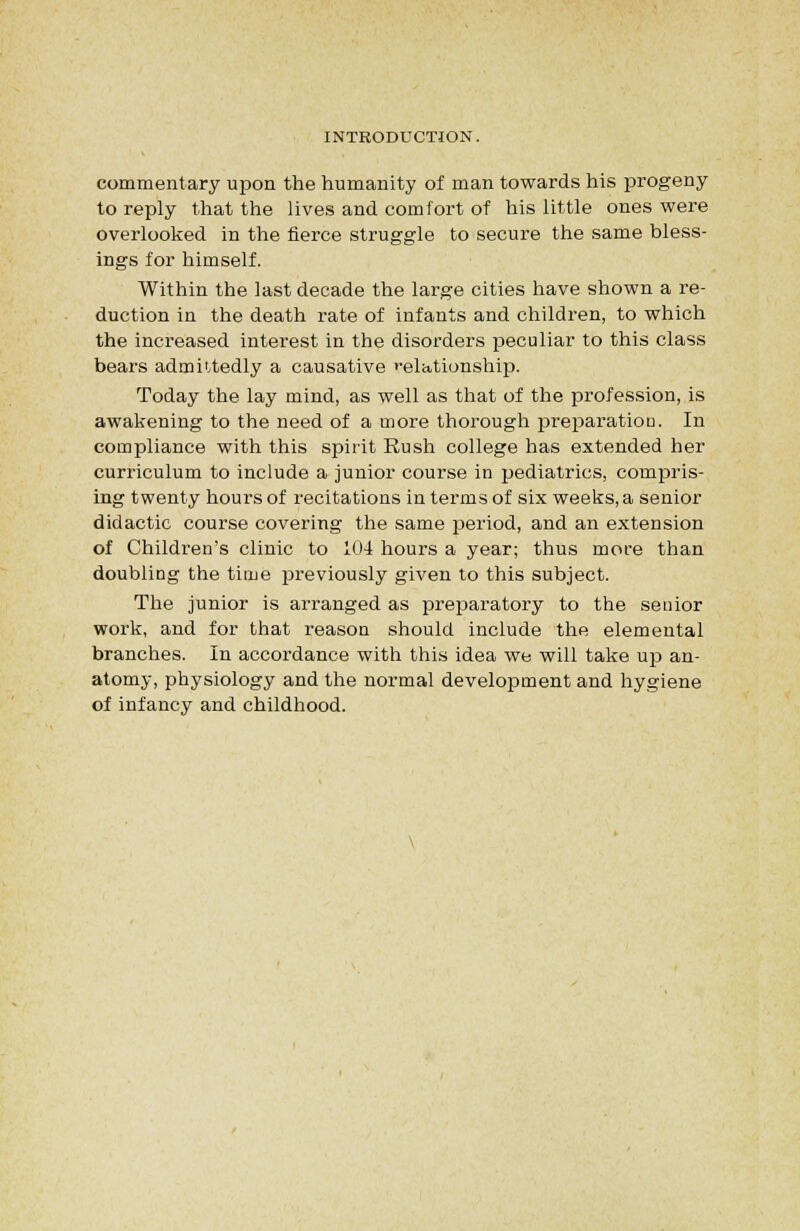 commentary upon the humanity of man towards his progeny to reply that the lives and comfort of his little ones were overlooked in the fierce struggle to secure the same bless- ings for himself. Within the last decade the large cities have shown a re- duction in the death rate of infants and children, to which the increased interest in the disorders peculiar to this class bears admittedly a causative »-elationship. Today the lay mind, as well as that of the profession, is awakening to the need of a more thorough preparation. In compliance with this spirit Rush college has extended her curriculum to include a junior course in pediatrics, compris- ing twenty hours of recitations in terms of six weeks, a senior didactic course covering the same period, and an extension of Children's clinic to 104 hours a year; thus more than doubling the time jDreviously given to this subject. The junior is arranged as preparatory to the senior work, and for that reason should include the elemental branches. In accordance with this idea we will take up an- atomy, physiology and the normal development and hygiene of infancy and childhood.
