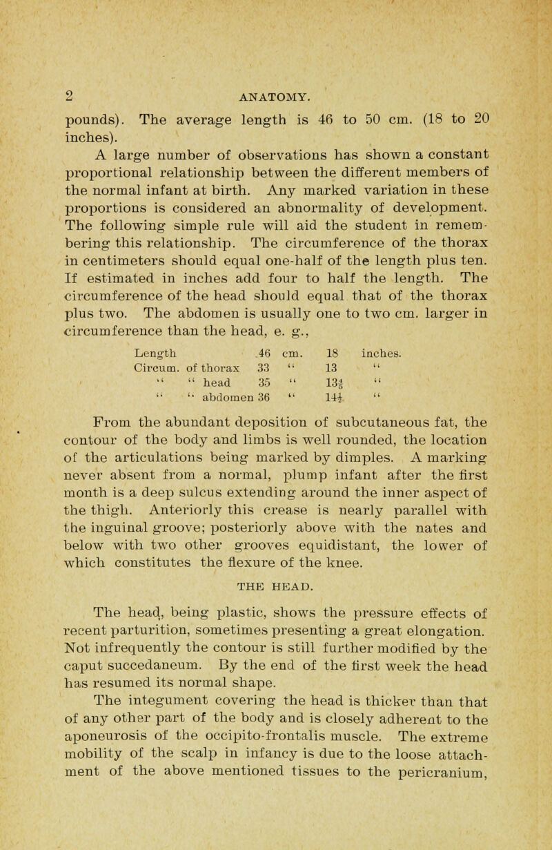 pounds). The average length is 46 to 50 cm. (18 to 20 inches). A large number of observations has shown a constant proportional relationship between the different members of the normal infant at birth. Any marked variation in these proportions is considered an abnormality of development. The following simple rule will aid the student in remem- bering this relationship. The circumference of the thorax in centimeters should equal one-half of the length plus ten. If estimated in inches add four to half the length. The circumference of the head should equal that of the thorax plus two. The abdomen is usually one to two cm. larger in circumference than the head, e. g., inches. Length .46 cm. 18 Circum. of thorax 33 u 13 ti  head 35  13^ u '• abdomen 36 ii 14i From the abundant deposition of subcutaneous fat, the contour of the body and limbs is well rounded, the location of the articulations being marked by dimples. A marking never absent from a normal, plump infant after the first month is a deep sulcus extending around the inner aspect of the thigh. Anteriorly this crease is nearly parallel with the inguinal groove; posteriorly above with the nates and below with two other grooves equidistant, the lower of which constitutes the flexure of the knee. THE HEAD. The head, being plastic, shows the pressure effects of recent parturition, sometimes presenting a great elongation. Not infrequently the contour is still further modified by the caput succedaneum. By the end of the first week the head has resumed its normal shape. The integument covering the head is thicker than that of any other part of the body and is closely adherent to the aponeurosis of the occipito-frontalis muscle. The extreme mobility of the scalp in infancy is due to the loose attach- ment of the above mentioned tissues to the pericranium.