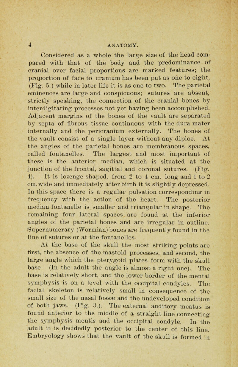 Considered as a whole the large size of the head com- pared with that of the body and the predominance of cranial over facial proportions are marked features; the proportion of face to cranium has been put as one to eight, (Fig. 5.) while in later life it is as one to two. The parietal eminences ai'e large and conspicuous; sutures are absent, strictly speaking, the connection of the cranial bones by interdigitating processes not yet having been accomplished. Adjacent margins of the bones of the vault are separated by septa of fibrous tissue continuous with the dura mater internally and the pericranium externally. The bones of the vault consist of a single layer without any diploe. At the angles of the parietal bones are membranous spaces, called fontanelles. The largest and most important of these is the anterior median, which is situated at the junction of the frontal, sagittal and coronal sutures. (Fig. 4). It is lozenge-shaped, from 2 to 4 cm. long and 1 to 2 cm.wide and immediately afterbirth it is slightly depressed. In this space there is a regular pulsation corresponding in frequency with the action of the heart. The posterior median fontanelle is smaller and triangular in shape. The remaining four lateral spaces are found at the inferior angles of the parietal bones and are irregular in outline. Supernumerary (Wormian) bones are frequently found in the line of sutures or at the fontanelles. Ab the base of the skull the most striking points are first, the absence of the mastoid processes, and second, the large angle which the pterygoid plates form with the skull base. (In the adult the angle is almost a right one). The base is relatively short, and the lower border of the mental .symphysis is on a level with the occipital condyles. The facial skeleton is relatively small in consequence of the small size of the nasal fossse and the undeveloped condition of both jaws. (Fig. 3.). The external auditory meatus is found anterior to the middle of a straight line connecting the symphysis mentis and the occipital condyle. In the adult it is decidedly posterior to the center of this line. Embryology shows that the vault of the skull is formed in
