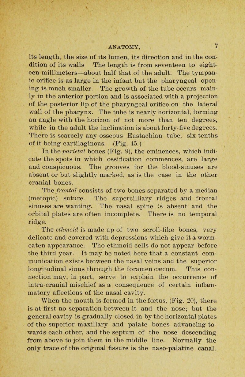 its length, the size of its lumen, its direction and in the con- dition of its walls The length is from seventeen to eight- een millimeters—about half that of the adult. The tympan- ic orifice is as large in the infant but the pharyngeal open- ing is much smaller. The growth of the tube occurs main- ly in the anterior portion and is associated with a projection of the posterior lip of the pharyngeal orifice on the lateral wall of the pharynx. The tube is nearly horizontal, forming an angle with the horizon of not more than ten degrees, while in the adult the inclination is about forty-five degrees. There is scarcely any osseous Eustachian tube, six-tenths of it being cartilaginous. (Fig. 45.) In the parietal bones (Fig. 9), the eminences, which indi- cate the spots in which ossification commences, are large and conspicuous. The grooves for the blood-sinuses are absent or but slightly marked, as is the case in the other cranial bones. T^he frontal consists of two bones separated by a median (metopic) suture. The suijercilliary ridges and frontal sinuses are wanting. The nasal spine is absent and the orbital plates are often incomplete. There is no temporal ridge. The ethmoid is made up of two scroll-like bones, very delicate and covered with depressions which give it a worm- eaten appearance. Tho ethmoid cells do not appear before the third year. It may be noted here that a constant com- munication exists between the nasal veins and the superior longitudinal sinus through the foramen caecum. This con- nection may, in part, serve to explain the occurrence of intracranial mischief as a consequence of certain inflam- matory affections of the nasal cavity. When the mouth is formed in the foetus, (Fig. 20), there is at first no separation between it and the nose; but the general cavity is gradually' closed in by the horizontal plates of the superior maxillary and palate bones advancing to- wards each other, and the septum of the nose descending from above to join them in the middle line. Normally the only trace of the original fissure is the naso-palatine canal.