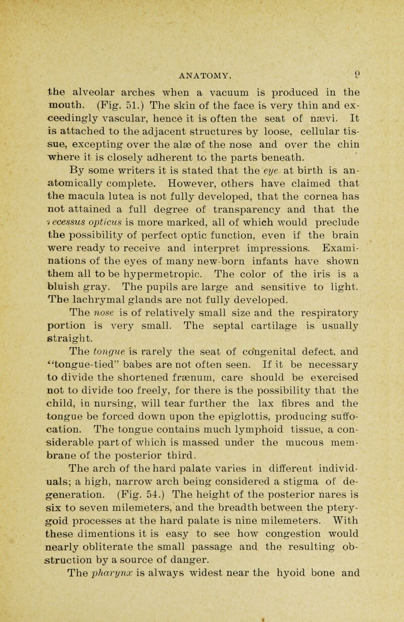 the alveolar arches when a vacuum is produced in the mouth. (Fig. 51.) The skin of the face is very thin and ex- ceedingly vascular, hence it is often the seat of nsevi. It is attached to the adjacent structures by loose, cellular tis- sue, excepting over the alaa of the nose and over the chin where it is closely adherent to the parts beneath. By some writers it is stated that the eye at birth is an- atomically complete. Howevei-, others have claimed that the macula lutea is not fully developed, that the cornea has not attained a full degree of transparency and that the V ecessus opticus is more marked, all of which would preclude the possibility of perfect optic function, even if the brain were ready to receive and interiDret impressions. Exami- nations of the eyes of many newborn infants have shown them all to be hypermetropic. The color of the iris is a bluish gray. The pupils are large and sensitive to light. The lachrymal glands are not fully developed. The nose is of relatively small size and the respiratory portion is very small. The septal cartilage is usually straight. The tongue is rarely the seat of cdhgenital defect, and tongue-tied babes are not of ten seen. If it be necessary to divide the shortened frsenum, care should be exercised not to divide too freely, for there is the possibility that the child, in nursing, will tear further the lax fibres and the tongue be forced down upon the epiglottis, producing suffo- cation. The tongue contains much lymphoid tissue, a con- siderable part of which is massed under the mucous mem- brane of the posterior third. The arch of the hard palate varies in different individ- uals; a high, narrow arch being considered a stigma of de- generation. (Fig. 54.) The height of the posterior nares is six to seven milemeters, and the breadth between the ptery- goid processes at the hard palate is nine milemeters. With these dimentions it is easy to see how congestion would nearly obliterate the small jDassage and the resulting ob- struction by a source of danger. The pharynx is always widest near the hyoid bone and