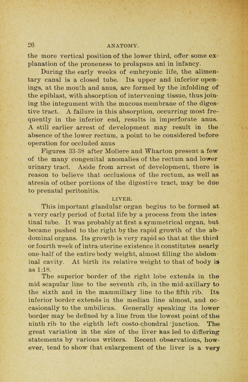 the more vertical position of the lower third, offer some ex- planation of the proneness to prolapsus ani in infancy. During the early weeks of embryonic life, the alimen- tary canal is a closed tube. Its upper and inferior open- ings, at the mouth and anus, are formed by the Infolding of the epiblast, with absorption of intervening tissue, thus join- ing the integument with the mucous membrane of the diges- tive tract. A failure in this absorption, occurring most fre- quently in the inferior end, results in imperforate anus. A still earlier arrest of development may result in the absence of the lower rectum, a point to be considered before operation for occluded anus Figures 33-38 after Moliere and Wharton present a few of the many congenital anomalies of the rectum and lower urinary tract. Aside from arrest of development, there is reason to believe that occlusions of the rectum, as well as atresia of other portions of the digestive tract, may be due to prenatal peritonitis. LIVER. This important glandular organ begins to be formed at a very early period of foetal life by a process from the intes tinal tube. It was probably at first a symmetrical organ, but became pushed to the right by the rapid growth of the ab- dominal organs. Its growth is very rapid so that at the third or fourth week of intra-uterine existence it constitutes nearly one-half of the entire body weight, almost filling the abdom- inal cavity. At birth its relative weight to that of body is as 1:18. The supei'ior border of the right lobe extends in the mid scapular line to the seventh rib, in the mid-axillary to the sixth and in the mammillary line to the fifth rib. Its inferior border extends in the median line almost, and oc- casionally to the umbilicus. Generally speaking its lower border may be defined by a line from the lowest point of the ninth rib to the eighth left costo-chondral junction. The great variation in the size of the liver has led to differing statements by various writers. Recent observations, how- ever, tend to show that enlargement of the liver is a very