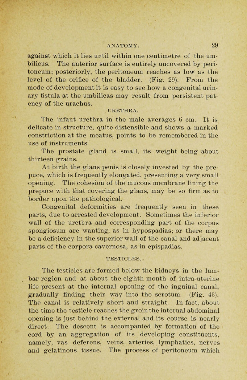 against which it lies until within one centimetre of the um- bilicus. The anterior surface is entirely uncovered by peri- toneum; posteriorly, the peritoneum reaches as low as the level of the orifice of the bladder. (Pig. 29). Prom the mode of development it is easy to see how a congenital urin- ary fistula at the umbilicas may result from persistent pat- ency of the urachus. URETHRA. The infant urethra in the male averages 6 cm. It is delicate in structure, quite distensible and shows a marked constriction at the meatus, points to be remembered in the use of instruments. The prostate gland is small, its weight being about thirteen grains. At birth the glans penis is closely invested by the pre- puce, which is frequently elongated, presenting a very small opening. The cohesion of the mucous membrane lining the prepuce with that covering the glans, may be so firm as to border npon the pathological. Congenital deformities are frequently seen in these parts, due to arrested development. Sometimes the inferior wall of the urethra and corresponding part of the corpus spongiosum are wanting, as in hypospadias; or there may be a deficiency in the superior wall of the canal and adjacent parts of the corpora cavernosa, as in epispadias. TESTICLES,. The testicles are formed below the kidneys in the lum- bar region and at about the eighth month of intrauterine life present at the internal opening of the inguinal canal, gradually finding their way into the scrotum. (Pig. 43). The canal is relatively short and straight. In fact, about the time the testicle reaches the groin the internal abdominal opening is just behind the external and its course is nearly direct. The descent is accompanied by formation of the cord by an aggregation of its developing constituents, namely, vas deferens, veins, arteries, lymphatics, nerves and gelatinous tissue. The process of peritoneum which