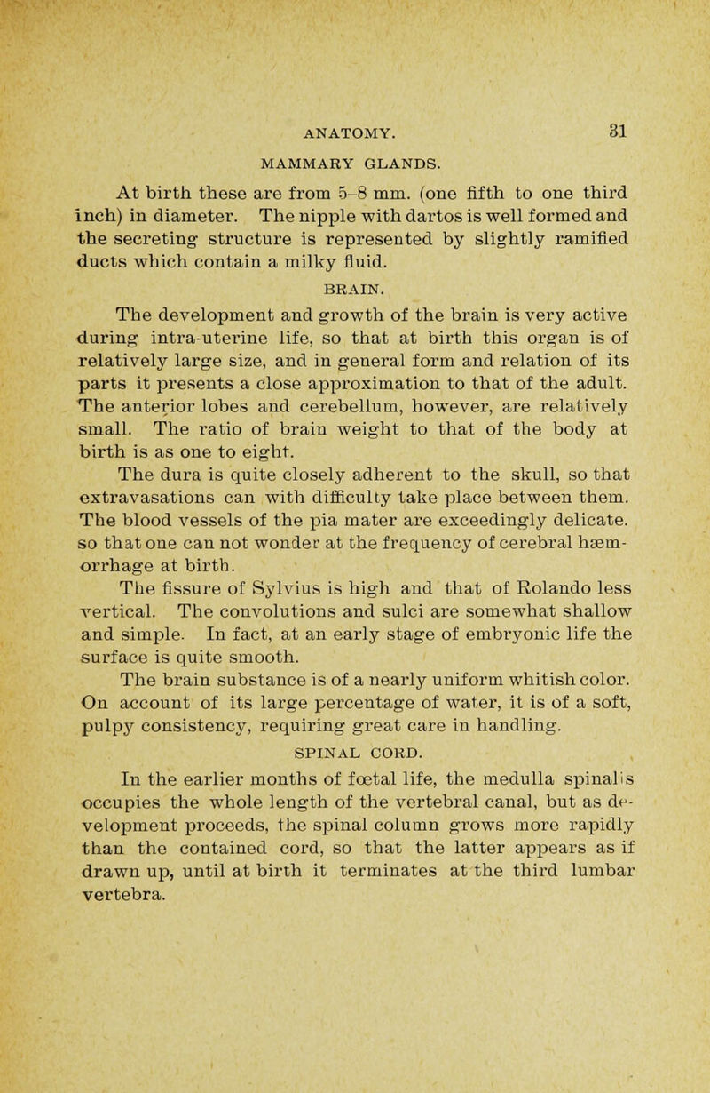 MAMMARY GLANDS. At birth these are from 5-8 mm. (one fifth to one third inch) in diameter. The nipple with dartos is well formed and the secreting structure is represented by slightly ramified ducts which contain a milky fluid. BRAIN. The development and growth of the brain is very active during intra-uterine life, so that at birth this organ is of relatively large size, and in general form and relation of its parts it presents a close approximation to that of the adult. The anterior lobes and cerebellum, however, are relatively small. The ratio of brain weight to that of the body at birth is as one to eight. The dura is quite closely adherent to the skull, so that extravasations can with difficulty take place between them. The blood vessels of the pia mater are exceedingly delicate. so that one can not wonder at the frequency of cerebral haem- orrhage at birth. The fissure of Sylvius is high and that of Rolando less vertical. The convolutions and sulci are somewhat shallow and simple. In fact, at an early stage of embryonic life the surface is quite smooth. The brain substance is of a nearly uniform whitish color. On account of its large percentage of water, it is of a soft, pulpy consistency, requiring great care in handling. SPINAL COKD. In the earlier months of fcetal life, the medulla spinalis occupies the whole length of the vertebral canal, but as de- velopment proceeds, the spinal column grows more rapidly than the contained cord, so that the latter appears as if drawn up, until at birth it terminates at the third lumbar vertebra.