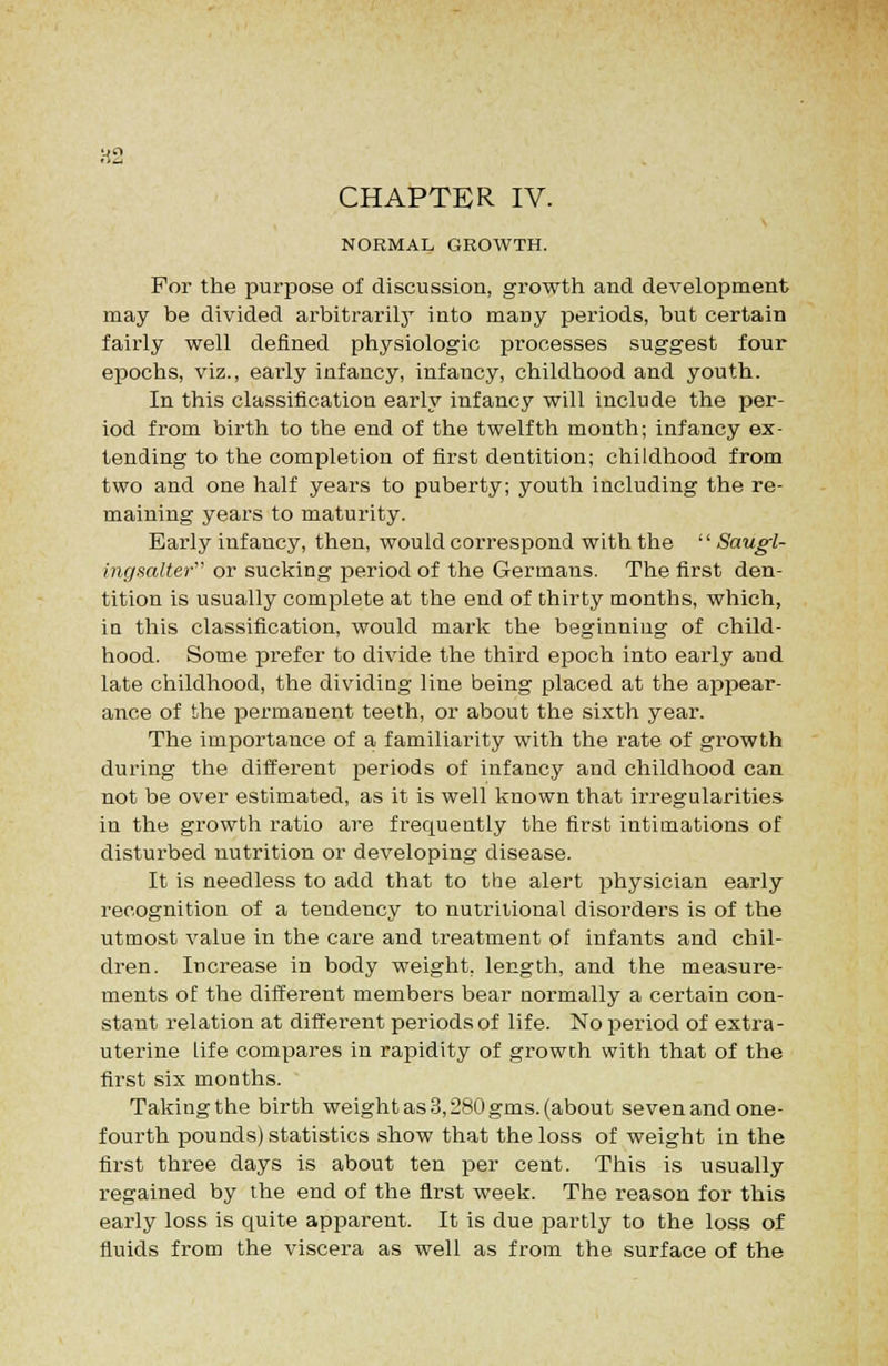 CHAPTER IV. NORMAL GROWTH. For the purpose of discussion, growth and development may be divided arbitrarily into many periods, but certain fairly well defined physiologic processes suggest four epochs, viz., early infancy, infancy, childhood and youth. In this classification early infancy will include the per- iod from birth to the end of the twelfth month; infancy ex- tending to the completion of first dentition; childhood from two and one half years to puberty; youth including the re- maining years to maturity. Early infancy, then, would correspond with the '' Saugl- ingsalter or sucking period of the Germans. The first den- tition is usually complete at the end of thirty months, which, in this classification, would mark the beginning of child- hood. Some prefer to divide the third epoch into early and late childhood, the dividing line being placed at the appear- ance of the permanent teeth, or about the sixth year. The importance of a familiarity with the rate of growth during the different periods of infancy and childhood can not be over estimated, as it is well known that irregularities in the growth ratio are frequently the first intimations of disturbed nutrition or developing disease. It is needless to add that to the alert physician early recognition of a tendency to nutritional disorders is of the utmost value in the care and treatment of infants and chil- dren. Increase in body weight, length, and the measure- ments of the different members bear normally a certain con- stant relation at different periods of life. No period of extra- uterine life compares in rapidity of growth with that of the first six months. Taking the birth weight as 3,280 gms. (about seven and one- fourth pounds) statistics .show that the loss of weight in the first three days is about ten per cent. This is usually regained by the end of the first week. The reason for this early loss is quite apparent. It is due partly to the loss of fluids from the viscera as well as from the surface of the