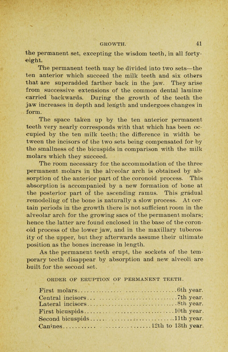 the permanent set, excepting the wisdom teeth, in all forty- eight. The permanent teeth may be divided into two sets—the ten anterior which succeed the milk teeth and six others that are superadded farther back in the jaw. They arise from successive extensions of the common dental laminae carried backwards. During the growth of the teeth the jaw increases in depth and length and undergoes changes in form. The space taken up by the ten anterior permanent teeth very nearly corresponds with that which has been oc- cupied by the ten milk teeth; the difference in width be tween the incisors of the two sets being compensated for by the smallness of the bicuspids in comparison with the milk molars which they succeed. The room necessary for the accommodation of the three permanent molars in the alveolar arch is obtained by ab- sorption of the anterior part of the coronoid process. This aibsorption is accompanied by a new formation of bone at the posterior part of the ascending ramus. This gradual remodeling of the bone is naturally a slow process. At cer- tain periods in the growth there is not sufficient room in the alveolar arch for the growing sacs of the permanent molars; hence the latter are found enclosed in the base of the coron- oid process of the lower jaw, and in the maxillary tuberos- ity of the upper, but they afterwards assume their ultimate position as the bones increase in length. As the permanent teeth erupt, the sockets of the tem- porary teeth disappear by absorption and new alveoli are built for the second set. ORDER OF ERUPTION OF PERMANENT TEETH. First molars 6th year. Central incisors 7th year. Lateral incisors 8th year. First bicuspids 10th year. Second bicuspids 11 th year. Canines 12th to 13th year.