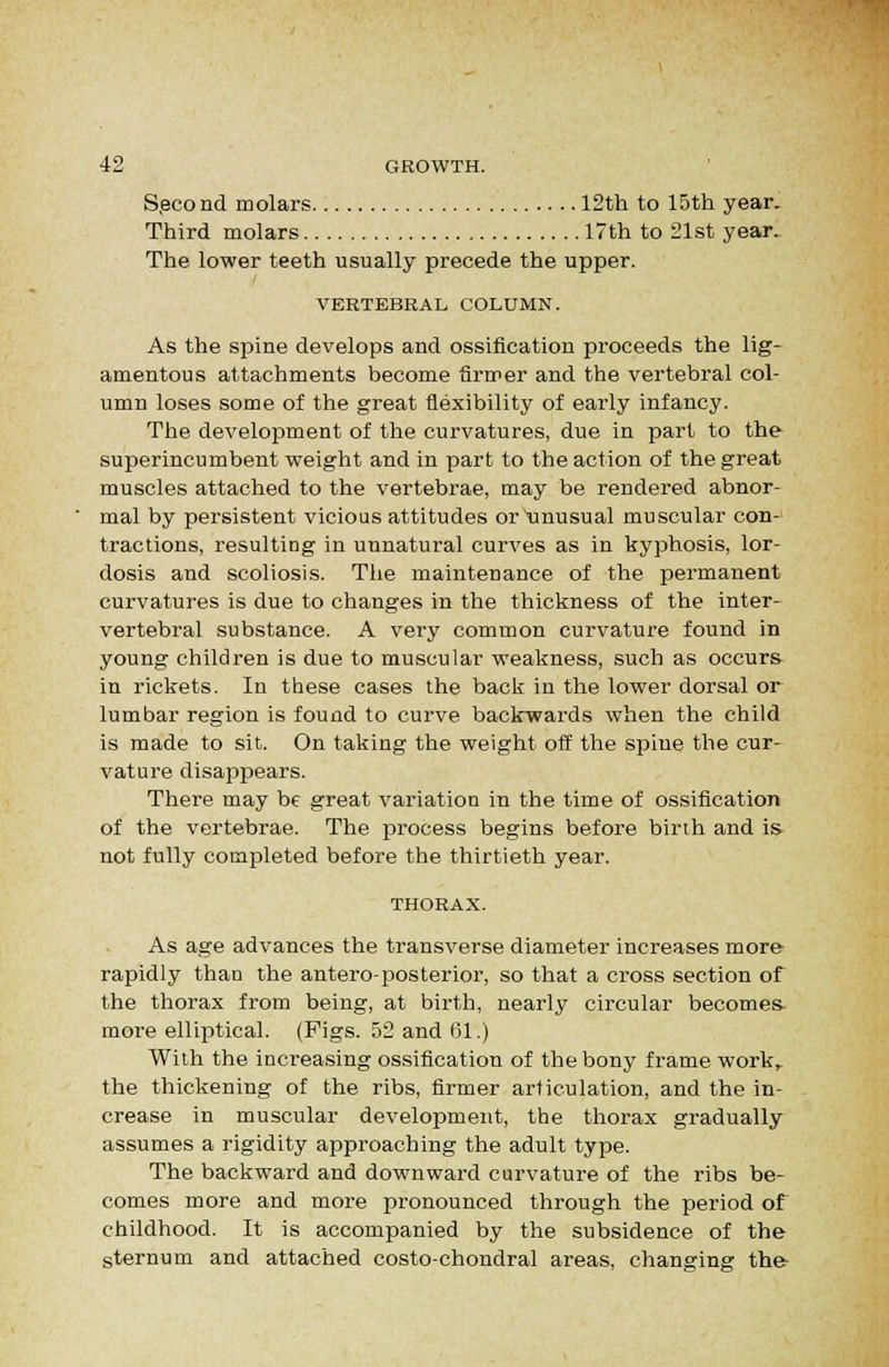 S.econd molars 12th to 15th year. Third molars 17th to 21st year. The lower teeth usually precede the upper. VERTEBRAL COLUMN. As the spine develops and ossification proceeds the lig- amentous attachments become firmer and the vertebral col- umn loses some of the great flexibility of early infancy. The development of the curvatures, due in part to the superincumbent weight and in part to the action of the great muscles attached to the vertebrae, may be rendered abnor- mal by persistent vicious attitudes or\inusual muscular con- tractions, resulting in unnatural curves as in kyphosis, lor- dosis and scoliosis. The maintenance of the permanent curvatures is due to changes in the thickness of the inter- vertebral substance. A very common curvature found in young children is due to muscular weakness, such as occurs in rickets. In these cases the back in the lower dorsal or lumbar region is found to curve backwards when the child is made to sit. On taking the weight off the spine the cur- vature disappears. There may be great variation in the time of ossification of the vertebrae. The process begins before birth and is not fully completed before the thirtieth year. THORAX. As age advances the transverse diameter increases more rapidly than the anteroposterior, so that a cross section of the thorax from being, at birth, nearly circular becomes- more elliptical. (Figs. 52 and 61.) With the increasing ossification of the bony frame work^ the thickening of the ribs, firmer articulation, and the in- crease in muscular development, the thorax gradually assumes a rigidity approaching the adult type. The backward and downward curvature of the ribs be- comes more and more pronounced through the period of childhood. It is accompanied by the subsidence of the sternum and attached costo-chondral areas, changing the