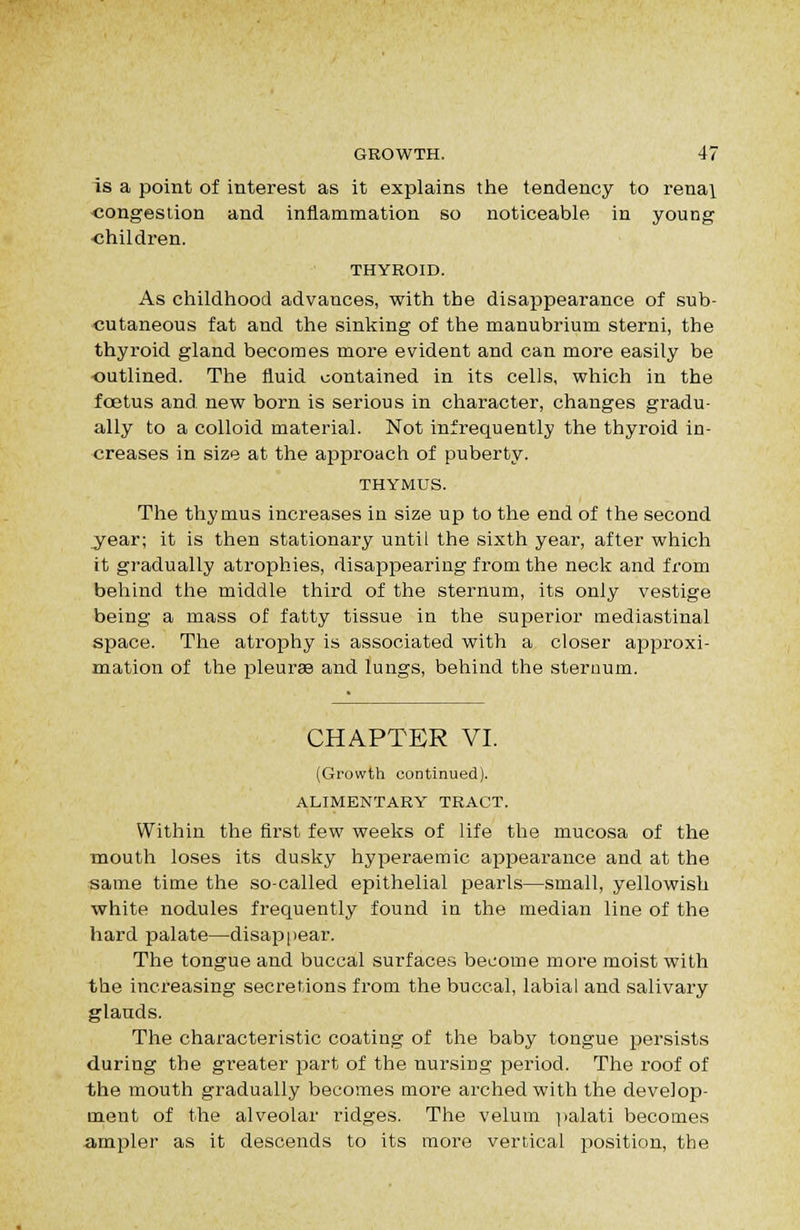 is a point of interest as it explains the tendency to renai -congestion and inflammation so noticeable in young children. THYROID. As childhood advances, with the disappearance of sub- •cutaneous fat and the sinking of the manubrium sterni, the thyroid gland becomes more evident and can more easily be outlined. The fluid contained in its cells, which in the fcBtus and. new born is serious in character, changes gradu- ally to a colloid material. Not infrequently the thyroid in- creases in size at the apf)roach of puberty. THYMUS. The thymus increases in size up to the end of the second year; it is then stationary until the sixth year, after which it gradually atrophies, disappearing from the neck and from behind the middle third of the sternum, its only vestige being a mass of fatty tissue in the superior mediastinal space. The atrophy is associated with a closer appx'oxi- mation of the pleurae and lungs, behind the steruum. CHAPTER VI. (Growth continued). ALIMENTARY TRACT. Within the first few weeks of life the mucosa of the mouth loses its dusky hyperaemic appearance and at the same time the so-called epithelial pearls—small, yellowish white nodules frequently found in the median line of the hard palate—disap|iear. The tongue and buccal surfaces become more moist with the increasing secretions from the buccal, labial and salivary glands. The characteristic coating of the baby tongue persists during the greater part of the nursing period. The roof of the mouth gradually becomes more arched with the develop- ment of the alveolar ridges. The velum ]ialati becomes ampler as it descends to its more vertical position, the
