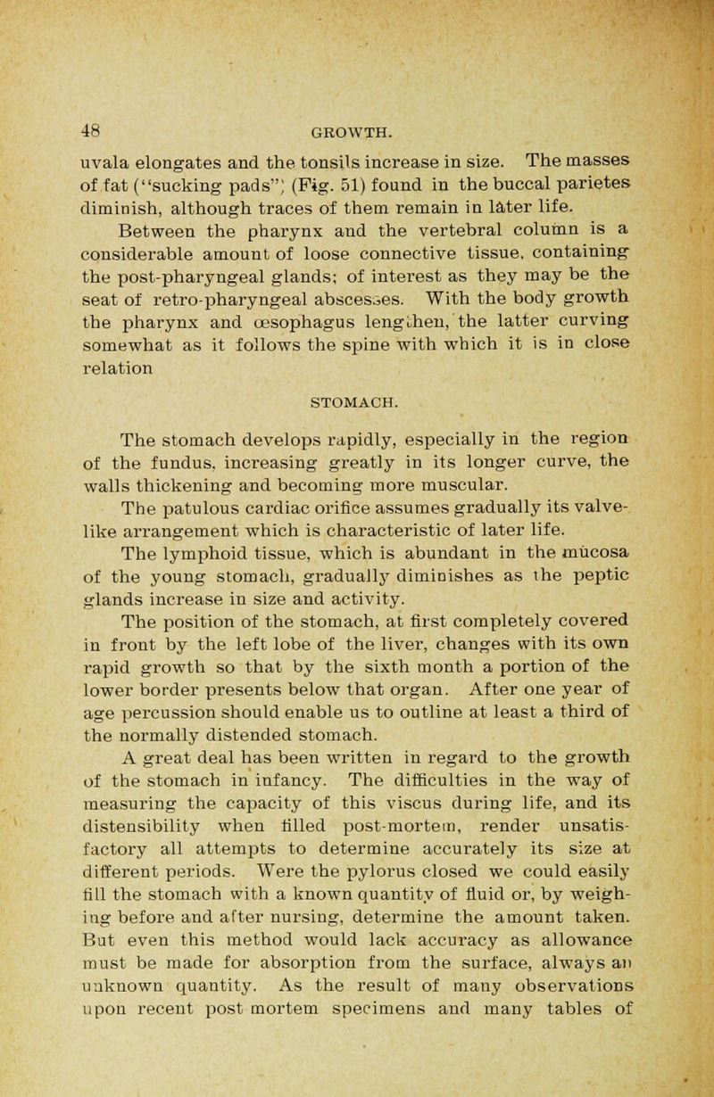 uvala elongates and the tonsils increase in size. The masses of fat (sucking pads; (Pig. 51) found in the buccal parietes diminish, although traces of them remain in later life. Between the pharynx and the vertebral column is a considerable amount of loose connective tissue, containing the postpharyngeal glands; of interest as they may be the seat of retro-pharyngeal abscesses. With the body growth the pharynx and oesophagus lengthen, the latter curving somewhat as it follows the spine with which it is in close relation STOMACH. The stomach develops rapidly, especially in the region of the fundus, increasing greatly in its longer curve, the walls thickening and becoming more muscular. The patulous cardiac orifice assumes gradually its valve- like arrangement which is characteristic of later life. The lymphoid tissue, which is abundant in the mucosa of the young stomach, gradually diminishes as ihe peptic glands increase in size and activity. The position of the stomach, at first completely covered in front by the left lobe of the liver, changes with its own rapid growth so that by the sixth month a portion of the lower border presents below that organ. After one year of age percussion should enable us to outline at least a third of the normally distended stomach. A great deal has been written in regard to the growth of the stomach in infancy. The difficulties in the way of measuring the capacity of this viscus during life, and its distensibility when tilled post-mortem, render unsatis- factory all attempts to determine accurately its size at different periods. Were the pylorus closed we could easily fill the stomach with a known quantity of fluid or, by weigh- ing before and after nursing, determine the amount taken. But even this method would lack accuracy as allowance must be made for absorption from the surface, always an unknown quantity. As the result of many observations upon recent post mortem specimens and many tables of