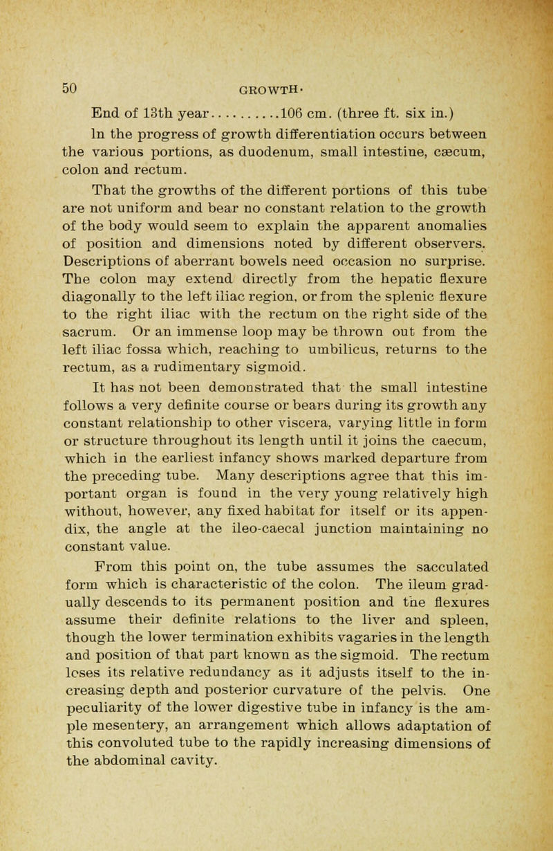 End of 13th year 106 cm. (three ft. six in.) In the progress of growth differentiation occurs between the various portions, as duodenum, small intestine, caacum, colon and rectum. That the growths of the different portions of this tube are not uniform and bear no constant relation to the growth of the body would seem to explain the apparent anomalies of position and dimensions noted by different observers. Descriptions of aberrant bowels need occasion no surprise. The colon may extend directly from the hepatic flexure diagonally to the left iliac region, or from the splenic flexure to the right iliac with the rectum on the right side of the sacrum. Or an immense loop may be thrown out from the left iliac fossa which, reaching to umbilicus, returns to the rectum, as a rudimentary sigmoid. It has not been demonstrated that the small intestine follows a very definite course or bears during its growth any constant relationshiiD to other viscera, varying little inform or structure throughout its length until it joins the caecum, which in the earliest infancy shows marked departure from the preceding tube. Many descriptions agree that this im- portant organ is found in the very young relatively high without, however, any fixed habitat for itself or its appen- dix, the angle at the ileo-caecal junction maintaining no constant value. From this point on, the tube assumes the sacculated form which is characteristic of the colon. The ileum grad- ually descends to its permanent position and the flexures assume their definite relations to the liver and spleen, though the lower termination exhibits vagaries in the length and position of that part known as the sigmoid. The rectum loses its relative redundancy as it adjusts itself to the in- creasing depth and posterior curvature of the pelvis. One peculiarity of the lower digestive tube in infancy is the am- ple mesentery, an arrangement which allows adaptation of this convoluted tube to the rapidly increasing dimensions of the abdominal cavity.