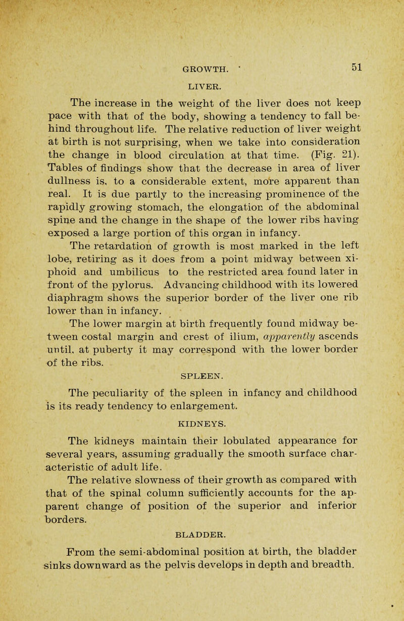 LIVER. The increase in the weight of the liver does not keep pace with that of the body, showing a tendency to fall be- hind throughout life. The relative reduction of liver weight at birth is not surprising, when we take into consideration the change in blood circulation at that time. (Fig. 21). Tables of findings show that the decrease in area of liver dullness is, to a considerable extent, more apparent than real. It is due partly to the increasing prominence of the rapidly growing stomach, the elongation of the abdominal spine and the change in the shape of the lower ribs having exposed a large portion of this organ in infancy. The retardation of growth is most marked in the left lobe, retiring as it does from a point midway between xi- phoid and umbilicus to the restricted area found later in front of the pylorus. Advancing childhood with its lowered diaphragm shows the superior border of the liver one rib lower than in infancy. The lower margin at birth frequently found midway be- tween costal margin and crest of ilium, apparently ascends until, at puberty it may correspond with the lower border of the ribs. SPLEEN. The peculiarity of the spleen in infancy and childhood is its ready tendency to enlargement. KIDNEYS. The kidneys maintain their lobulated appearance for several years, assuming gradually the smooth surface char- acteristic of adult life. The relative slowness of their growth as compared with that of the spinal column sufficiently accounts for the ap- parent change of position of the superior and inferior iDorders. BLADDER. From the semi-abdominal position at birth, the bladder sinks downward as the pelvis develops in depth and breadth.