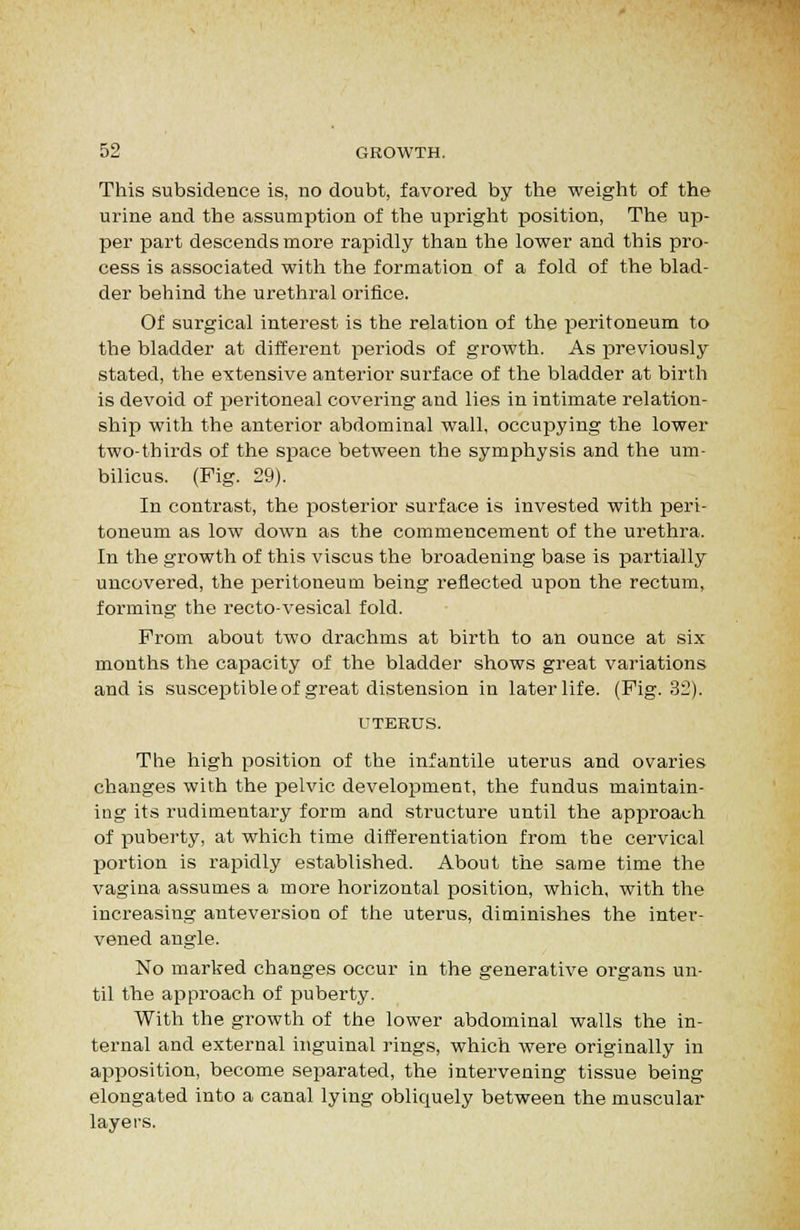 This subsidence is, no doubt, favored by the weight of the urine and the assumption of the upright position, The up- per part descends more rapidly than the lower and this pro- cess is associated with the formation of a fold of the blad- der behind the urethral orifice. Of surgical interest is the relation of the peritoneum to the bladder at different periods of growth. As ijreviously stated, the extensive anterior surface of the bladder at birth is devoid of peritoneal covering and lies in intimate relation- ship with the anterior abdominal wall, occupying the lower two-thirds of the space between the symphysis and the um- bilicus. (Pig. 29). In contrast, the posterior surface is invested with peri- toneum, as low down as the commencement of the urethra. In the growth of this viscus the broadening base is partially uncovered, the peritoneum being reflected upon the rectum, forming the recto-vesical fold. From about two drachms at birth to an ounce at six months the capacity of the bladder shows great variations and is suscej^tible of great distension in later life. (Fig. 32). UTERUS. The high position of the infantile uterus and ovaries changes with the pelvic development, the fundus maintain- ing its rudimentary form and structure until the approach of puberty, at which time differentiation from the cervical portion is rapidly established. About the same time the vagina assumes a more horizontal position, which, with the increasing anteversion of the uterus, diminishes the inter- vened angle. No marked changes occur in the generative organs un- til the approach of puberty. With the growth of the lower abdominal walls the in- ternal and external inguinal rings, which were originally in apposition, become separated, the intervening tissue being elongated into a canal lying obliquely between the muscular layers.