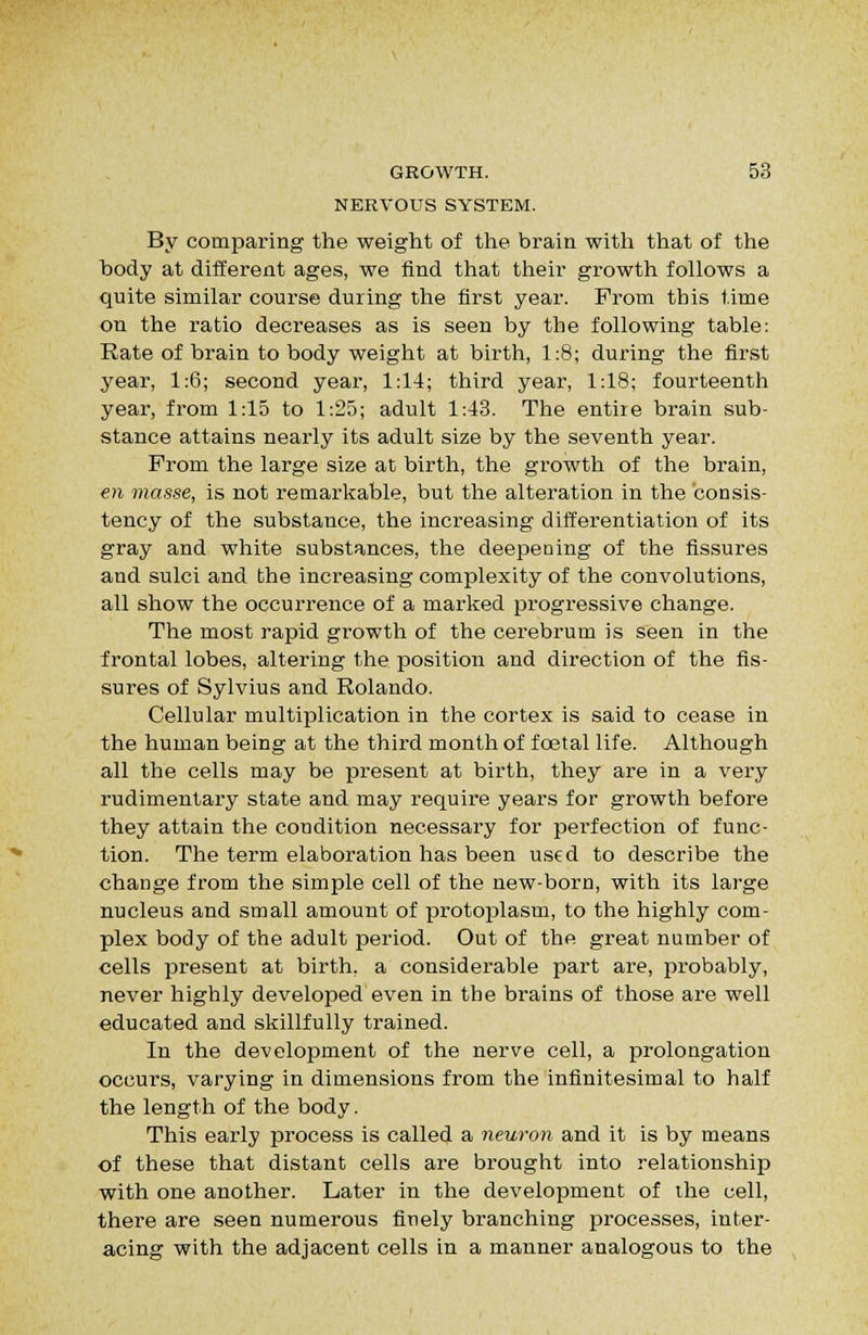 NERVOUS SYSTEM. By comparing the weight of the brain with that of the body at different ages, we find that their growth follows a quite similar course during the first year. From this time on the ratio decreases as is seen by the following table: Rate of brain to body weight at birth, 1:8; during the first year, 1:6; second year, 1:14; third year, 1:18; fourteenth year, from 1:15 to 1:25; adult 1:43. The entire brain sub- stance attains nearly its adult size by the seventh year. Prom the large size at birth, the growth of the brain, €?i masse, is not remarkable, but the alteration in the consis- tency of the substance, the increasing differentiation of its gray and white substances, the deepening of the fissures and sulci and the increasing complexity of the convolutions, all show the occurrence of a marked progressive change. The most rapid growth of the cerebrum is seen in the frontal lobes, altering the position and direction of the fis- sures of Sylvius and Rolando. Cellular multiplication in the cortex is said to cease in the human being at the third month of foetal life. Although all the cells may be present at birth, they are in a very rudimentary state and may require years for growth before they attain the condition necessary for perfection of func- tion. The term elaboration has been used to describe the change from the simple cell of the new-born, with its large nucleus and small amount of protoplasm, to the highly com- plex body of the adult period. Out of the great number of cells present at birth, a considerable part are, probably, never highly developed even in the brains of those are well educated and skillfully trained. In the development of the nerve cell, a prolongation occurs, varying in dimensions from the infinitesimal to half the length of the body. This early process is called a neuron and it is by means of these that distant cells are brought into relationship with one another. Later in the development of ihe cell, there are seen numerous finely branching processes, inter- acing with the adjacent cells in a manner analogous to the