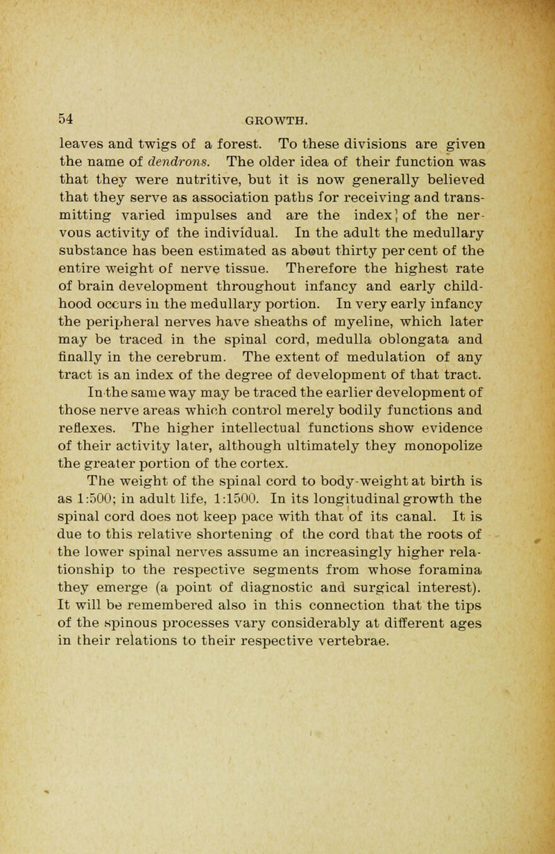 leaves and twigs of a forest. To these divisions are given the name of dendrons. The older idea of their function was that they were nutritive, but it is now generally believed that they serve as association paths for receiving and trans- mitting varied impulses and are the index] of the ner- vous activity of the individual. In the adult the medullary substance has been estimated as abeut thirty per cent of the entire weight of nerve tissue. Therefore the highest rate of brain development throughout infancy and early child- hood occurs in the medullary portion. In very early infancy the perijjheral nerves have sheaths of myeline, which later may be traced in the spinal cord, medulla oblongata and finally in the cerebrum. The extent of medulation of any tract is an index of the degree of development of that tract. In the same way may be traced the earlier development of those nerve areas which control merely bodily functions and reflexes. The higher intellectual functions show evidence of their activity later, although ultimately they monopolize the greater portion of the cortex. The weight of the spinal cord to body-weight at birth is as 1:500; in adult life, 1:1500. In its longitudinal growth the spinal cord does not keep pace with that of its canal. It is due to this relative shortening of the cord that the roots of the lower spinal nerves assume an increasingly higher rela- tionship to the respective segments from whose foramina they emeige (a point of diagnostic and surgical interest). It will be remembei'ed also in this connection that the tips of the spinous processes vary considerably at different ages in their relations to their respective vertebrae.
