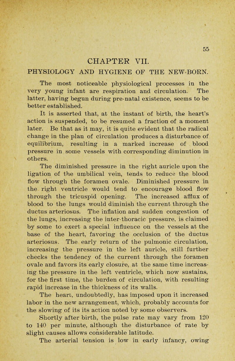 CHAPTER VII. PHYSIOLOGY AND HYGIENE OP THE NEW-BORN. The most noticeable physiological processes in the very young infant are respiration and circulation. The latter, having begun during pre-natal existence, seems to be better established. It is asserted that, at the instant of birth, the heart's action is suspended, to be resumed a fraction of a moment later. Be that as it may, it is quite evident that the radical change in the plan of circulation produces a disturbance of equilibrium, resulting in a marked increase of blood pressure in some vessels with corresponding diminution in others. The diminished pressure in the right auricle upon the ligation of the umbilical vein, tends to reduce the blood flow through the foramen ovale. Diminished pressure in the right ventricle would tend to encourage blood flow through the tricuspid opening. The increased afflux of blood to the lungs would diminish the current through the ductus arteriosus. The inflation and sudden congestion of the lungs, increasing the inter-thoracic pressure, is claimed by some to exert a special influence on the vessels at the base of the heart, favoring the occlusion of the ductus arteriosus. The early return of the ijulmonic circulation, increasing the pressure in the left auricle, still further checks the tendency of the current through the foramen ovale and favors its early closure, at the same time increas- ing the pressure in the left ventricle, which now sustains, for the first time, the burden of circulation, with resulting rapid increase in the thickness of its walls. The heart, undoubtedly, has imposed upon it increased labor in the new arrangement, which, probably accounts for the slowing of its its action noted by some observers. Shortly after birth, the pulse rate may vary from 120 to 140 per minute, although the disturbance of rate by slight causes allows considerable latitude. The arterial tension is low in early infancy, owing