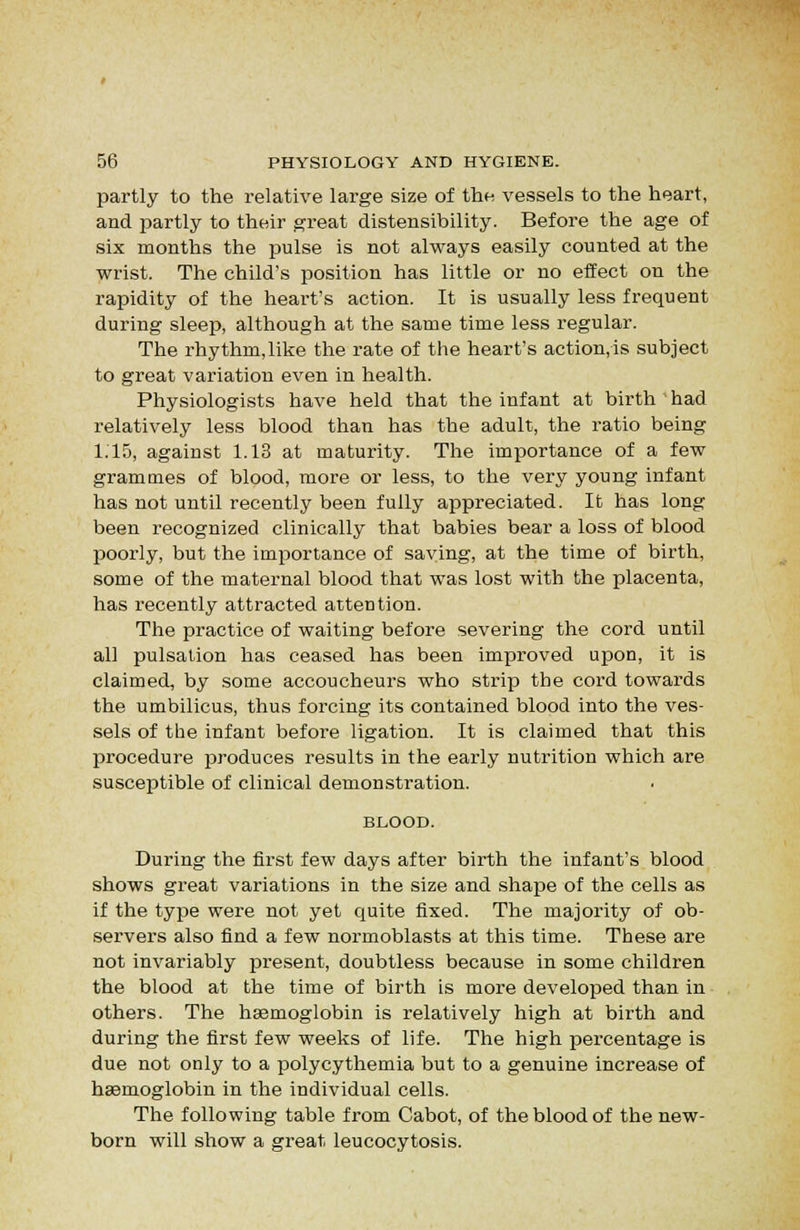 partly to the relative large size of the vessels to the heart, and partly to their great distensibility. Before the age of six months the pulse is not always easily counted at the wrist. The child's position has little or no effect on the rapidity of the heart's action. It is usually less frequent during sleep, although at the same time less regular. The rhythm,like the rate of the heart's action,is subject to great variation even in health. Physiologists have held that the infant at birth'had relatively less blood than has the adult, the ratio being 1.15, against 1.13 at maturity. The importance of a few grammes of blood, more or less, to the very young infant has not until recently been fully appreciated. It has long been recognized clinically that babies bear a loss of blood poorly, but the importance of saving, at the time of birth, some of the maternal blood that was lost with the placenta, has recently attracted attention. The practice of waiting before severing the cord until all pulsation has ceased has been improved upon, it is claimed, by some accoucheurs who strip the cord towards the umbilicus, thus forcing its contained blood into the ves- sels of the infant before ligation. It is claimed that this procedure produces results in the early nutrition which are susceptible of clinical demonstration. BLOOD. During the first few days after birth the infant's blood shows great variations in the size and shape of the cells as if the type were not yet quite fixed. The majority of ob- servers also find a few normoblasts at this time. These are not invariably present, doubtless because in some children the blood at the time of birth is more developed than in others. The haemoglobin is relatively high at birth and during the first few weeks of life. The high percentage is due not only to a polycythemia but to a genuine increase of haBmoglobin in the individual cells. The following table from Cabot, of the blood of the new- born will show a great leucocytosis.
