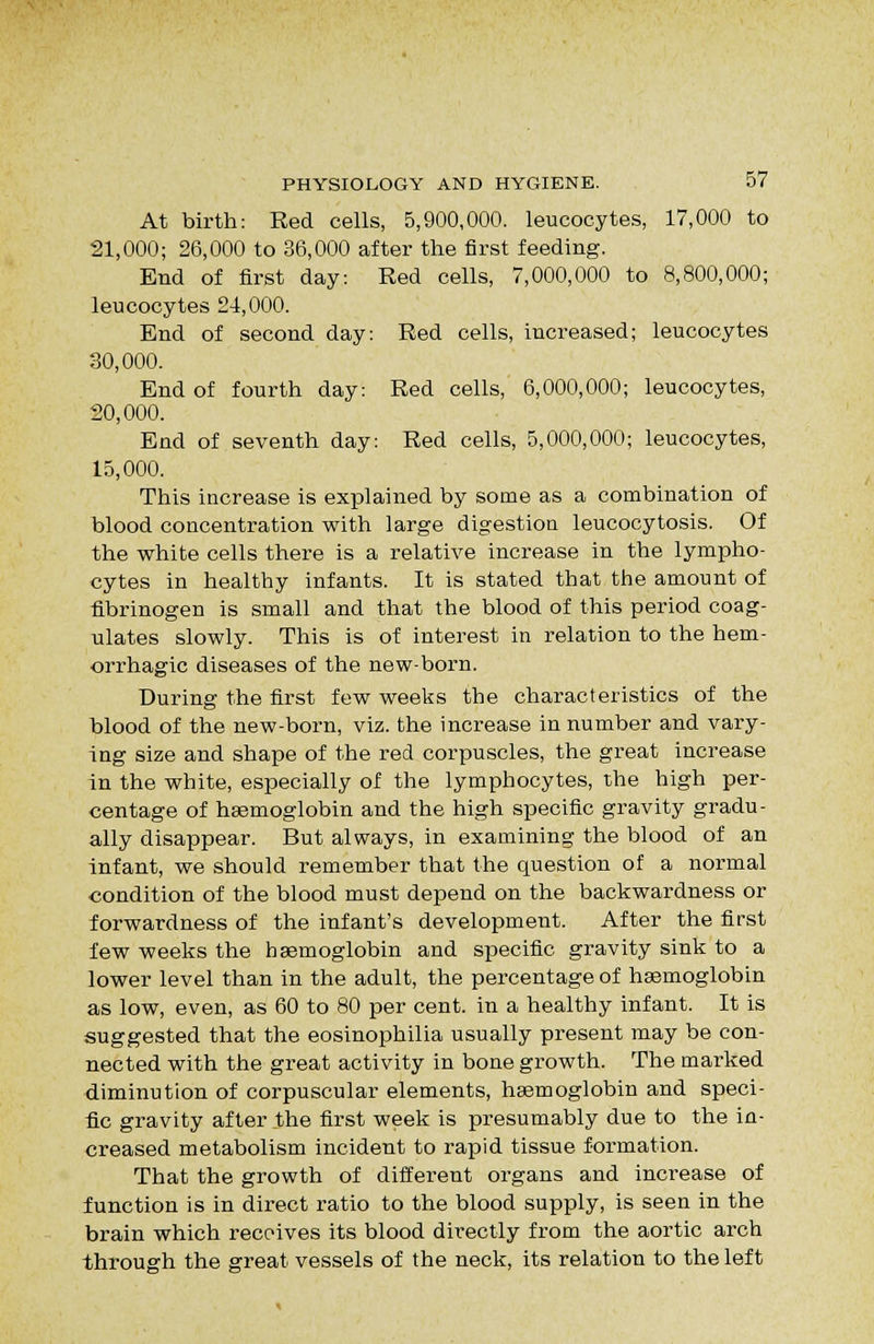 At birth: Red cells, 5,900,000. leucocytes, 17,000 to 21,000; 26,000 to 36,000 after the first feeding. End of first day: Red cells, 7,000,000 to 8,800,000; leucocytes 24,000. End of second day: Red cells, increased; leucocytes 30,000. End of fourth day: Red cells, 6,000,000; leucocytes, 20,000. End of seventh day: Red cells, 5,000,000; leucocytes, 15,000. This increase is explained by some as a combination of blood concentration with large digestion leucocytosis. Of the white cells there is a relative increase in the lympho- cytes in healthy infants. It is stated that the amount of fibrinogen is small and that the blood of this period coag- ulates slowly. This is of interest in relation to the hem- orrhagic diseases of the new-born. During the first few weeks the characteristics of the blood of the new-born, viz. the increase in number and vary- ing size and shape of the red corpuscles, the great increase in the white, especially of the lymphocytes, the high per- centage of hasmoglobin and the high specific gravity gradu- ally disappear. But always, in examining the blood of an infant, we should remember that the question of a normal condition of the blood must depend on the backwardness or forwardness of the infant's development. After the first few weeks the haemoglobin and specific gravity sink to a lower level than in the adult, the percentage of hasmoglobin as low, even, as 60 to 80 per cent, in a healthy infant. It is suggested that the eosinophilia usually present may be con- nected with the great activity in bone growth. The marked diminution of corpuscular elements, haemoglobin and speci- fic gravity after the first week is presumably due to the in- creased metabolism incident to rapid tissue formation. That the growth of different organs and increase of function is in direct ratio to the blood supply, is seen in the brain which receives its blood directly from the aortic arch through the great vessels of the neck, its relation to the left