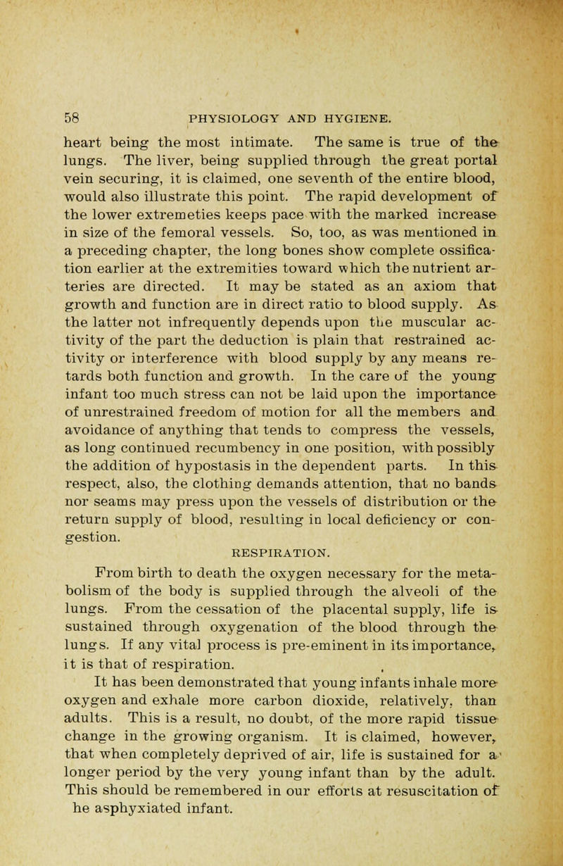 heart being the most intimate. The same is true of the lungs. The liver, being supplied through the great portal vein securing, it is claimed, one seventh of the entire blood, would also illustrate this point. The rapid development of the lower extremeties keeps pace with the marked increase in size of the femoral vessels. So, too, as was mentioned in a preceding chapter, the long bones show complete ossifica- tion earlier at the extremities toward which the nutrient ar- teries are directed. It may be stated as an axiom that growth and function are in direct ratio to blood supply. As the latter not infrequently depends upon the muscular ac- tivity of the part the deduction is plain that restrained ac- tivity or interference with blood supply by any means re- tards both function and growth. In the care of the young infant too much stress can not be laid upon the importance of unrestrained freedom of motion for all the members and avoidance of anything that tends to compress the vessels, as long continued recumbency in one position, with possibly the addition of hypostasis in the dependent parts. In this respect, also, the clothing demands attention, that no bands nor seams may press upon the vessels of distribution or the return supply of blood, resulting in local deficiency or con- gestion. RESPIRATION. Prom birth to death the oxygen necessary for the meta- bolism of the body is supplied through the alveoli of the lungs. From the cessation of the placental supply, life is- sustained through oxygenation of the blood through the lungs. If any vital process is pre-eminent in its importance, it is that of respiration. It has been demonstrated that young infants inhale more oxygen and exhale more carbon dioxide, relatively, than adults. This is a result, no doubt, of the more rapid tissue change in the growing organism. It is claimed, however, that when completely deprived of air, life is sustained for a' longer period by the very young infant than by the adult. This should be remembered in our efforts at resuscitation of he asphyxiated infant.
