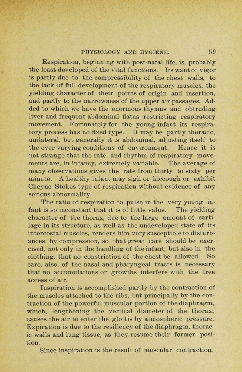 Respiration, beginning with post-natal life, is, probably the least developed of the vital functions. Its want of vigor is partly due to the compressibility of the chest walls, to the lack of full development of the respiratory muscles, the yielding character of iheir points of origin and insertion, and partly to the narrowness of the upper air passages. Ad- ded to which we have the enormous thymus and obtruding liver and frequent abdominal flatus restricting respiratory movement. Fortunately for the young infant its respira- tory process has no fixed type. It may be partly thoracic, unilateral, but generally it is abdominal, adjusting itself to the ever varying conditions of environment. Hence it is not strange that the rate and rhythm of respiratory move- ments are, in infancy, extremely variable. The average of many observations gives the rate from thirty to sixty per minute. A healthy infant may sigh or hiccough or exhibit Cheyne-Stokes type of respiration without evidence of any serious abnormality. The ratio of respiration to pulse in the very young in- fant is so inconstant that it is of little value. The yielding character of the thorax, due to the large amount of carti- lage in its structure, as well as the undeveloped state of its intercostal muscles, renders him very susceptible to disturb- ances by compression, so that great care should be exer- cised, not only in the handling of the infant, but also in the clothing, that no constriction of the chest be allowed. So care, also, of the nasal and pharyngeal tracts is necessary that no accumulations or growths interfere with the free access of air. Inspiration is accomplished partly by the contraction of the muscles attached to the ribs, but principally by the con- traction of the powerful muscular portion of the diaphragm, which, lengthening the vertical diameter of the thorax, causes the air to enter the glottis by atmospheric pressure. Expiration is due to the resiliency of the diaphragm, thorac- ic walls and lung tissue, as they resume their former posi- tion. Since inspiration is the result of muscular contraction,