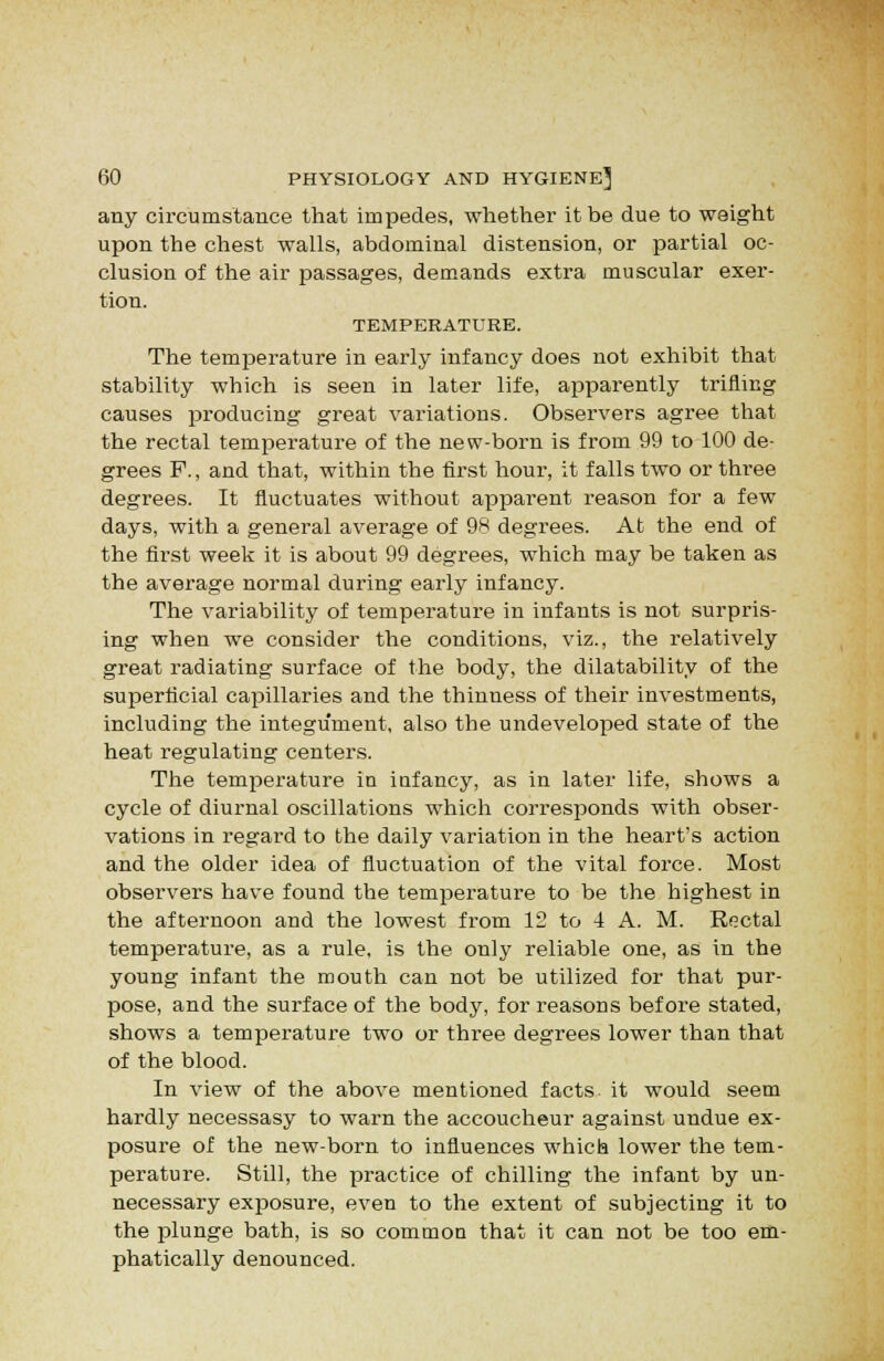 any circumstance that impedes, whether it be due to weight upon the chest walls, abdominal distension, or partial oc- clusion of the air passages, demands extra muscular exer- tion. TEMPERATURE. The temperature in early infancy does not exhibit that stability which is seen in later life, apparently trifling causes producing great variations. Observers agree that the rectal temperature of the new-born is from 99 to 100 de- grees P., and that, within the first hour, it falls two or three degrees. It fluctuates without apparent reason for a few days, with a general average of 98 degrees. At the end of the first week it is about 99 degrees, which may be taken as the average normal during early infancy. The variability of temperature in infants is not surpris- ing when we consider the conditions, viz., the relatively great radiating surface of the body, the dilatability of the superficial capillaries and the thinness of their investments, including the integument, also the undeveloped state of the heat regulating centers. The temperature in infancy, as in later life, shows a cycle of diurnal oscillations which corresponds with obser- vations in regard to the daily variation in the heart's action and the older idea of fluctuation of the vital force. Most observers have found the temperature to be the highest in the afternoon and the lowest from 12 to 4 A. M. Ro.ctal temperature, as a rule, is the only reliable one, as in the young infant the mouth can not be utilized for that pur- pose, and the surface of the body, for reasons before stated, shows a temperature two or three degrees lower than that of the blood. In view of the above mentioned facts it would seem hardly necessasy to warn the accoucheur against undue ex- posure of the new-born to influences which lower the tem- perature. Still, the practice of chilling the infant by un- necessary exposure, even to the extent of subjecting it to the plunge bath, is so common that it can not be too em- phatically denounced.