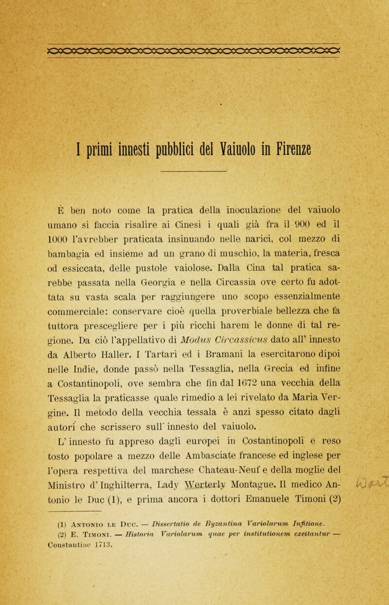X3COCOXDCO0OCOX2X>XXCXOXXOCOCOCO^ I primi innesti pubblici del Yaiuolo in Firenze È ben noto come la pratica della inoculazione del vaiuolo umano si faccia risalire ai Cinesi i quali già fra il 900 ed il 1000 l'avrebber praticata insinuando nelle narici, col mezzo di bambagia ed insieme ad un grano di muschio, la materia, fresca od essiccata, delle pustole vaiolose. Dalla Cina tal pratica sa- rebbe passata nella Georgia e nella Circassia ove certo fu adot- tata su vasta scala per raggiungere uno scopo essenzialmente commerciale: conservare cioè quella proverbiale bellezza che fa tuttora prescegliere per i più ricchi harem le donne di tal re- gione. Da ciò l'appellativo di Modus Circassicus dato all' innesto da Alberto Haller. I Tartari ed i Bramani la esercitarono dipoi nelle Indie, donde passò nella Tessaglia, nella Grecia ed infine a Costantinopoli, ove sembra che fin dal 1672 una vecchia della Tessaglia la praticasse quale rimedio a lei rivelato da Maria Ver- gine. Il metodo della vecchia tessala è anzi spesso citato dagli autori che scrissero sull' innesto del vaiuolo. L'innesto fu appreso dagli europei in Costantinopoli e reso tosto popolare a mezzo delle Ambasciate francese ed inglese per l'opera respettiva del marchese Chateau-Neuf e della moglie del Ministro d'Inghilterra, Lady Werterly Montague. Il medico An- tonio le Due (1), e prima ancora i dottori Emanuele Timoni (2) (1) Antonio le Duo. — Dissertano de Byzantìna Variolarum Infittone. (2) E. Timoni. — Historin Variolarum quac per institutionem exeitantur — Constanti»!' J.713,