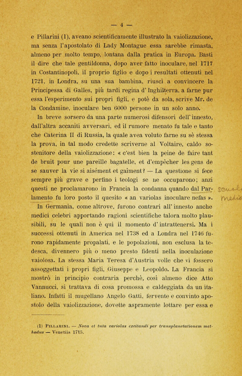 e Pillarmi (1), aveano scientificamente illustrato la vaiolizzazione, ma senza l'apostolato di Lady Montague essa sarebbe rimasta, almeno per molto tempo, lontana dalla pratica in Europa. Basti il dire che tale gentildonna, dopo aver fatto inoculare, nel 1717 in Costantinopoli, il proprio figlio e dopo i resultati ottenuti nel 1721, in Londra, su una sua bambina, riuscì a convincere la Principessa di Galles, più tardi regina d'Inghilterra, a farne pur essa l'esperimento sui propri figli, e potè da sola, scrive Mr. de la Condamine, inoculare ben 6000 persone in un solo anno. In breve sorsero da una parte numerosi difensori dell' innesto, dall'altra accaniti avversari, ed il rumore menato fu tale e tanto che Caterina II di Russia, la quale avea voluto farne su se stessa la prova, in tal modo credette scriverne al Voltaire, caldo so- stenitore della vaiolizzazione : « c'est bien la peine de faire tant de bruit pour une pareille bagatelle, et d'empècher les gens de se sauver la vie si aisément et gaìment ? — La questione si fece sempre più grave e perfino i teologi se ne occuparono; anzi questi ne proclamarono in Francia la condanna quando dal Par- ^qaj^Jc. lamento fu loro posto il quesito « an variolas inoculare nefas ». frVL/L In Germania, come altrove, furono contrari all' innesto anche medici celebri apportando ragioni scientifiche talora molto plau- sibili, su le quali non è qui il momento d'intrattenersi. Ma i successi ottenuti in America nel 1738 ed a Londra nel 1746 fu- rono rapidamente propalati, e le popolazioni, non esclusa la te- desca, divennero più o meno presto fidenti nella inoculazione vaiolosa. La stessa Maria Teresa d'Austria volle che vi fossero assoggettati i propri figli, Giuseppe e Leopoldo. La Francia si mostrò in principio contraria perchè, così almeno dice Atto Vannucci, si trattava di cosa promossa e caldeggiata da un ita- liano. Infatti il mugellano Angelo Gatti, fervente e convinto apo- stolo della vaiolizzazione, dovette aspramente lottare per essa e (1) Pillarini. —Nova et tuta variolas exeitandiper trantiplanetationem met- hodus — Venetiie 1715.