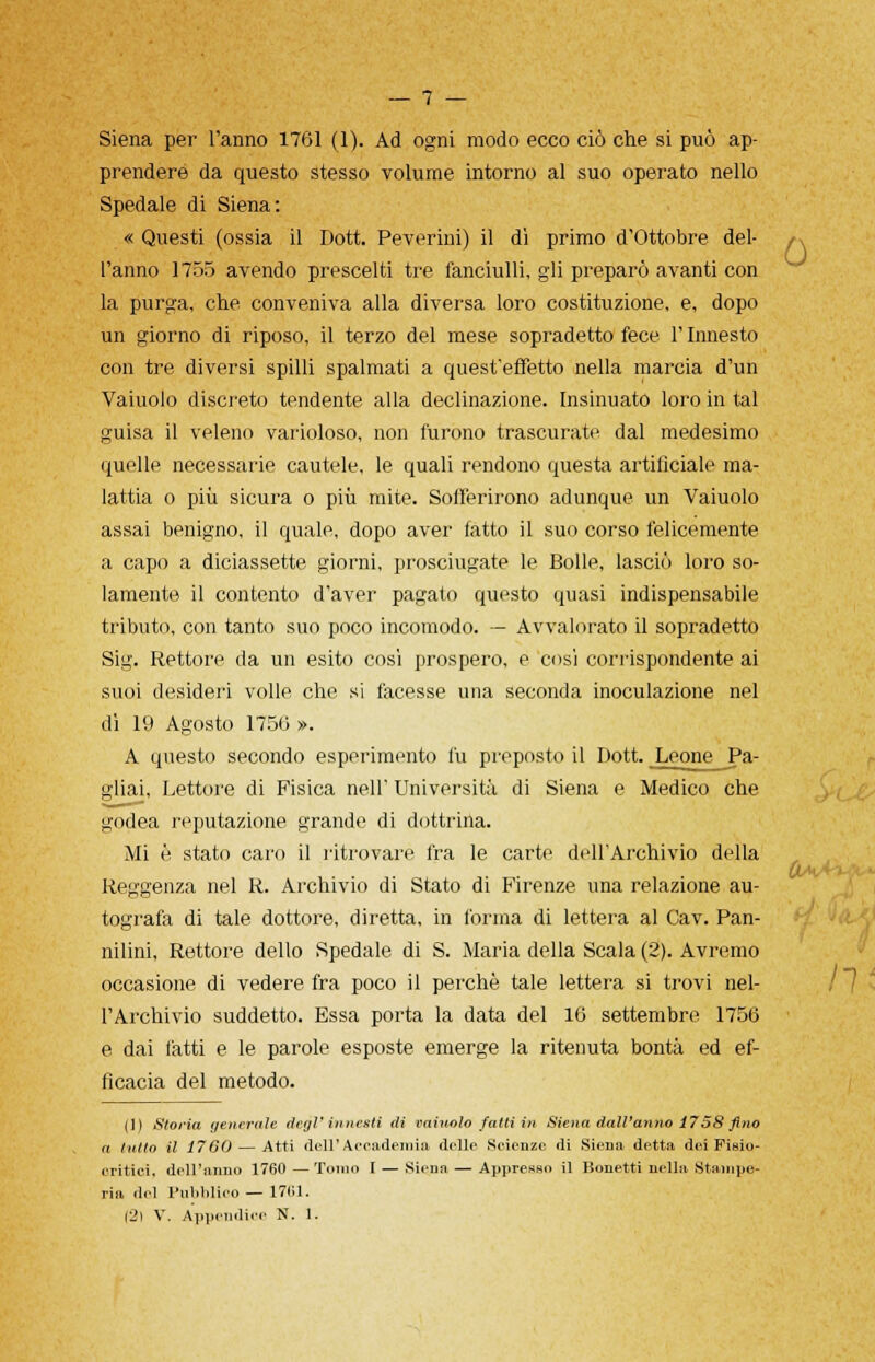 Siena per l'anno 1761 (1). Ad ogni modo ecco ciò che si può ap- prendere da questo stesso volume intorno al suo operato nello Spedale di Siena: « Questi (ossia il Dott. Peverini) il dì primo d'Ottobre del- l'anno 1755 avendo prescelti tre fanciulli, gli preparò avanti con la purga, che conveniva alla diversa loro costituzione, e, dopo un giorno di riposo, il terzo del mese sopradetto fece l'Innesto con tre diversi spilli spalmati a quest'effetto nella marcia d'un Vaiuolo discreto tendente alla declinazione. Insinuato loro in tal guisa il veleno varioloso, non furono trascurate dal medesimo quelle necessarie cautele, le quali rendono questa artificiale ma- lattia o più sicura o più mite. Sofferirono adunque un Vaiuolo assai benigno, il quale, dopo aver fatto il suo corso felicemente a capo a diciassette giorni, prosciugate le Bolle, lasciò loro so- lamente il contento d'aver pagato questo quasi indispensabile tributo, con tanto suo poco incomodo. — Avvalorato il sopradetto Sig. Rettore da un esito così prospero, e così corrispondente ai suoi desideri volle che si facesse una seconda inoculazione nel dì 19 Agosto 1750 ». A questo secondo esperimento fu preposto il Dott. Leone Pa- gliai, Lettore di Fisica nell' Università di Siena e Medico che godea reputazione grande di dottrina. Mi è stato caro il ritrovare fra le carte dellArchivio della Reggenza nel R. Archivio di Stato di Firenze una relazione au- tografa di tale dottore, diretta, in forma di lettera al Cav. Pan- nilini, Rettore dello Spedale di S. Maria della Scala (2). Avremo occasione di vedere fra poco il perchè tale lettera si trovi nel- l'Archivio suddetto. Essa porta la data del 10 settembre 1756 e dai fatti e le parole esposte emerge la ritenuta bontà ed ef- ficacia del metodo. (1) Storia venerale degl'innesti di vaiuolo fatti in Siena dall'anno 1758 fino a tutto il 1760— Atti dell'Accademia delle Scienze di Siena detta dei Fisio- critici. dell'anno 1760 — Tonio I — Siena — Apprenso il Bonetti nella Stampe- ria del Pubblico— 1761. (2) V. Appendice N. 1.