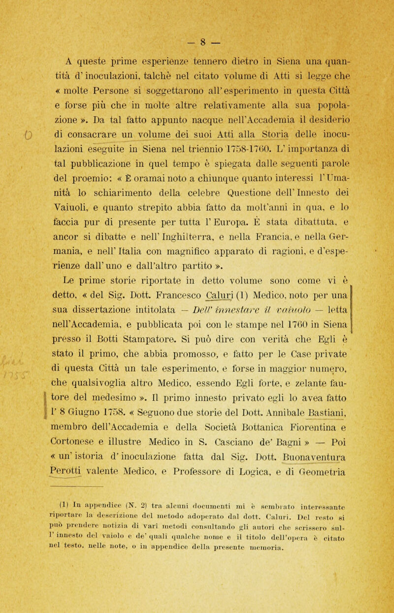 A queste prime esperienze tennero dietro in Siena una quan- tità d'inoculazioni, talché nel citato volume di Atti si legge che « molte Persone si soggettarono all'esperimento in questa Città e forse più che in molte altre relativamente alla sua popola- zione ». Da tal fatto appunto nacque neirAccademia il desiderio di consacrare un volume dei suoi Atti alla Storia delle inocu- lazioni eseguite in Siena nel triennio 1758-17(50. L'importanza di tal pubblicazione in quel tempo è spiegata dalle seguenti parole del proemio: « È oramai noto a chiunque quanto interessi l'Uma- nità lo schiarimento della celebre Questione dell' Innesto dei Vaiuoli, e quanto strepito abbia fatto da molt'anni in qua, e lo faccia pur di presente per tutta 1' Europa. È stata dibattuta, e ancor si dibatte e nell'Inghilterra, e nella Francia, e nella Ger- mania, e neh' Italia con magnifico apparato di ragioni, e d'espe- rienze dall' uno e dall'altro partito ». Le prime storie riportate in detto volume sono come vi è detto, «del Sig. Dott. Francesco Caluri (1) Medico, noto per una sua dissertazione intitolata — Dell' innestare il vainolo — letta nell'Accademia, e pubblicata poi con le stampe nel 1700 in Siena presso il Botti Stampatore. Si può dire con verità che Egli è stato il primo, che abbia promosso, e fatto per le Case private di questa Città un tale esperimento, e forse in maggior numero, che qualsivoglia altro Medico, essendo Egli forte, e zelante fau- Ìtore del medesimo ». Il primo innesto privato egli lo avea fatto 1' 8 Giugno 1758. « Seguono due storie del Dott. Annibale Bastiani, membro dell'Accademia e della Società Bottanica Fiorentina e Cortonese e illustre Medico in S. Casciano de' Bagni » — Poi « un' istoria d'inoculazione fatta dal Sig. Dott. Buonaventura Perotti valente Medico, e Professore di Logica, e di Geometria (1) In appendice (N. 2) tra alcuni documenti mi è seminato interessante riportare la descrizione del metodo adoperato dai dott. Caluri. Del resto si può prendere notizia di vari metodi consultando gli autori che scrissero sul- 1' innesto del vaiolo e de' quali qualche nome e il titolo dell'opera e citato nel testo, nelle note, o iu appendice della presente memoria.