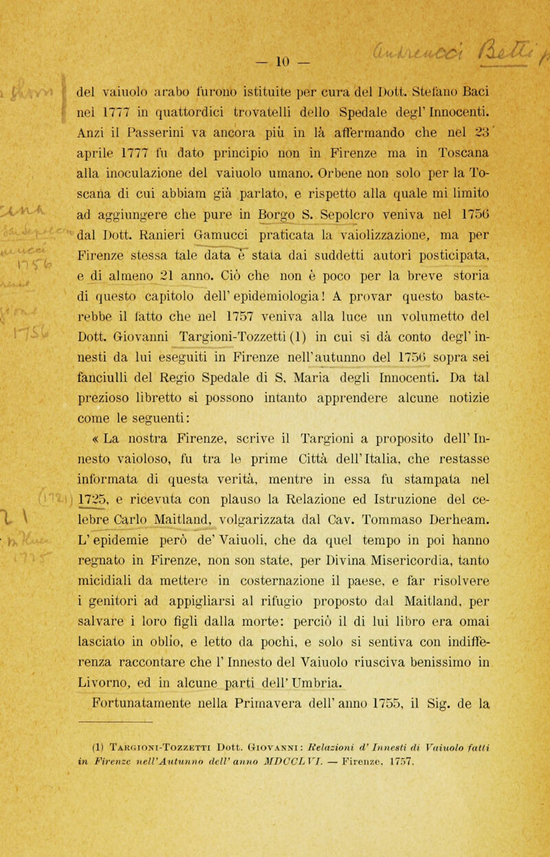 - io - (̱l del vaiuolo arabo furono istituite per cura del Doti Stellino Baci nel 1777 in quattordici trovatelli dello Spedale degl' Innocenti. Anzi il Passerini va ancora più in là affermando che nel 23 aprile 1777 fu dato principio non in Firenze ma in Toscana alla inoculazione del vaiuolo umano. Orbene non solo per la To- scana di cui abbiam già parlato, e rispetto alla quale mi limito ad aggiungere che pure in Borgo S. Sepolcro veniva nel 1750 dal Dott. Ranieri Gamucci praticata la vaiolizzazione, ma per Firenze stessa tale data è stata dai suddetti autori posticipata, e di almeno 21 anno. Ciò che non è poco per la breve storia di questo capitolo dell'epidemiologia! A provar questo baste- rebbe il fatto che nel 1757 veniva alla luce un volumetto del Dott. Giovanni Targioni-Tozzetti(l) in cui si dà conto degl'in- nesti da lui eseguiti in Firenze nell'autunno del 1750 sopra sei fanciulli del Regio Spedale di S, Maria degli Innocenti. Da tal prezioso libretto si possono intanto apprendere alcune notizie come le seguenti: « La nostra Firenze, scrive il Targioni a proposito dell' In- nesto vaioloso, fu tra le prime Città dell'Italia, che restasse informata di questa verità, mentre in essa fu stampata nel 1725, e ricevuta con plauso la Relazione ed Istruzione del ce- lebre Carlo Maitland, volgarizzata dal Cav. Tommaso Derheam. L'epidemie però de' Vaiuoli, che da quel tempo in poi hanno regnato in Firenze, non son state, per Divina Misericordia, tanto micidiali da mettere in costernazione il paese, e far risolvere i genitori ad appigliarsi al rifugio proposto dal Maitland, per salvare i loro figli dalla morte: perciò il di lui libro era ornai lasciato in oblio, e letto da pochi, e solo si sentiva con indiffe- renza raccontare che l'Innesto del Vaiuolo riusciva benissimo in Livorno, ed in alcune parti dell' Umbria. Fortunatamente nella Primavera dell' anno 1755, il Sig. de la (1) TAKfiioxi-TozzETTi Dott. GIOVANNI : Relazioni d'Innesti di Vainolo fatti in Firenze nell'Autunno dell'anno MDCCLVJ. — Firenze. 1757.