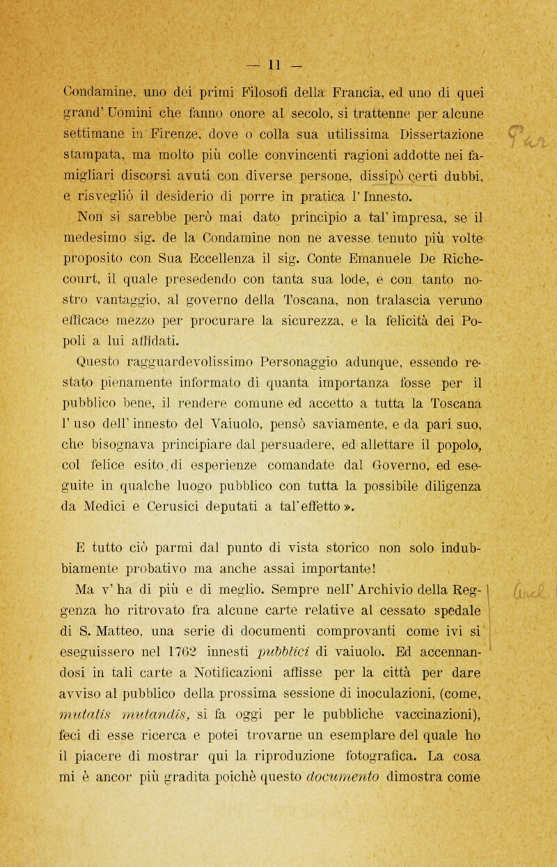 Condannile, uno dei primi Filosofi della Francia, ed uno di quei grand' Uomini che fanno onore al secolo, si trattenne per alcune settimane in Firenze, dove o colla sua utilissima Dissertazione stampata, ma molto più colle convincenti ragioni addotte nei fa- migliari discorsi avuti con diverse persone, dissipò certi dubbi, e risvegliò il desiderio di porre in pratica l'Innesto. Non si sarebbe però mai dato principio a tal' impresa, se il medesimo sig. de la Condamine non ne avesse tenuto più volte proposito con Sua Eccellenza il sig. Conte Emanuele De Riche- court, il quale presedendo con tanta sua lode, e con tanto no- stro vantaggio, al governo della Toscana, non tralascia veruno efficace mezzo per procurare la sicurezza, e la felicità dei Po- poli a lui affidati. Questo ragguardevolissimo Personaggio adunque, essendo re- stato pienamente informato di quanta importanza fosse per il pubblico bene, il rendere comune ed accetto a tutta la Toscana 1' uso dell' innesto del Vaiuolo, pensò saviamente, e da pari suo, che bisognava principiare dal persuadere, ed allettare il popolo, col felice esito.di esperienze comandate dal Governo, ed ese- guite in qualche luogo pubblico con tutta la possibile diligenza da Medici e Cerusici deputati a tal'effetto». E tutto ciò parafi dal punto di vista storico non solo indub- biamente probativo ma anche assai importante! Ma v' ha di più e di meglio. Sempre nelF Archivio della Reg- 1 genza ho ritrovato fra alcune carte relative al cessato spedale di S. Matteo, una serie di documenti comprovanti come ivi si eseguissero nel 1702 innesti pubblici di vaiuolo. Ed accennan- dosi in tali carte a Notilicazioni affìsse per la città per dare avviso al pubblico della prossima sessione di inoculazioni, (come, mutatis mutandis, si fa oggi per le pubbliche vaccinazioni), feci di esse ricerca e potei trovarne un esemplare del quale ho il piacere di mostrar qui la riproduzione fotografica. La cosa mi è ancor più gradita poiché questo documento dimostra come
