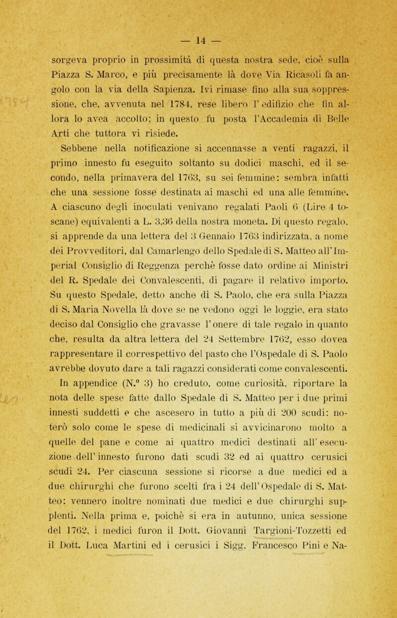 sorgeva proprio in prossimità di questa nostra sede, cioè sulla Piazza S. Marco, e più precisamente là dove Via Ricasoli fa an- golo con la via della Sapienza. Ivi rimase fino alla sua soppres- sione, che, avvenuta nel 1784, rese libero 1' edilizio che fin al- lora lo avea accolto; in questo fu posta l'Accademia di Belle Arti che tuttora vi risiede. Sebbene nella notificazione si accennasse a venti ragazzi, il primo innesto fu eseguito soltanto su dodici maschi, ed il se- condo, nella primavera del 17G3, su sei femmine: sembra infatti che una sessione fosse destinata ai maschi ed una alle femmine. A ciascuno degli inoculati venivano regalati Paoli 0 (Lire 4 to- scane) equivalenti a L. 3,36 della nostra moneta. Di questo regalo, si apprende da una lettera del 3 Gennaio 1703 indirizzata, a nome dei Provveditori, dal Camarlengo dello Spedale di S. Matteo all'Im- periai Consiglio di Reggenza perchè fosse dato ordine ai Ministri del R. Spedale dei Convalescenti, di pagare il relativo importo. Su questo Spedale, detto anche di S. Paolo, che era sulla Piazza di S. Maria Novella là dove se ne vedono oggi le loggie, era stato deciso dal Consiglio che gravasse l'onere di tale regalo in quanto che, resulta da altra lettera del 24 Settembre 1762, esso dovea rappresentare il correspettivo del pasto che l'Ospedale di S. Paolo avrebbe dovuto dare a tali ragazzi considerati come convalescenti. In appendice (N.° 3) ho creduto, come curiosità, riportare la nota delle spese fatte dallo Spedale di S. Matteo per i due primi innesti suddetti e che ascesero in tutto a più di 200 scudi: no- terò solo come le spese di medicinali si avvicinarono molto a quelle del pane e come ai quattro medici destinati all'esecu- zione dell' innesto furono dati scudi 32 ed ai quattro cerusici scudi 24. Per ciascuna sessione si ricorse a due medici ed a due chirurghi che furono scelti fra i 24 dell' Ospedale di S. Mat- teo: vennero inoltre nominati due medici e due chirurghi sup- plenti. Nella prima e, poiché si era in autunno, unica sessione del 1762, i medici luron il Dott. Giovanni Targioni-Tozzetti ed il Dott. Luca Martini ed i cerusici i Sigg, Francesco Pini e Na-