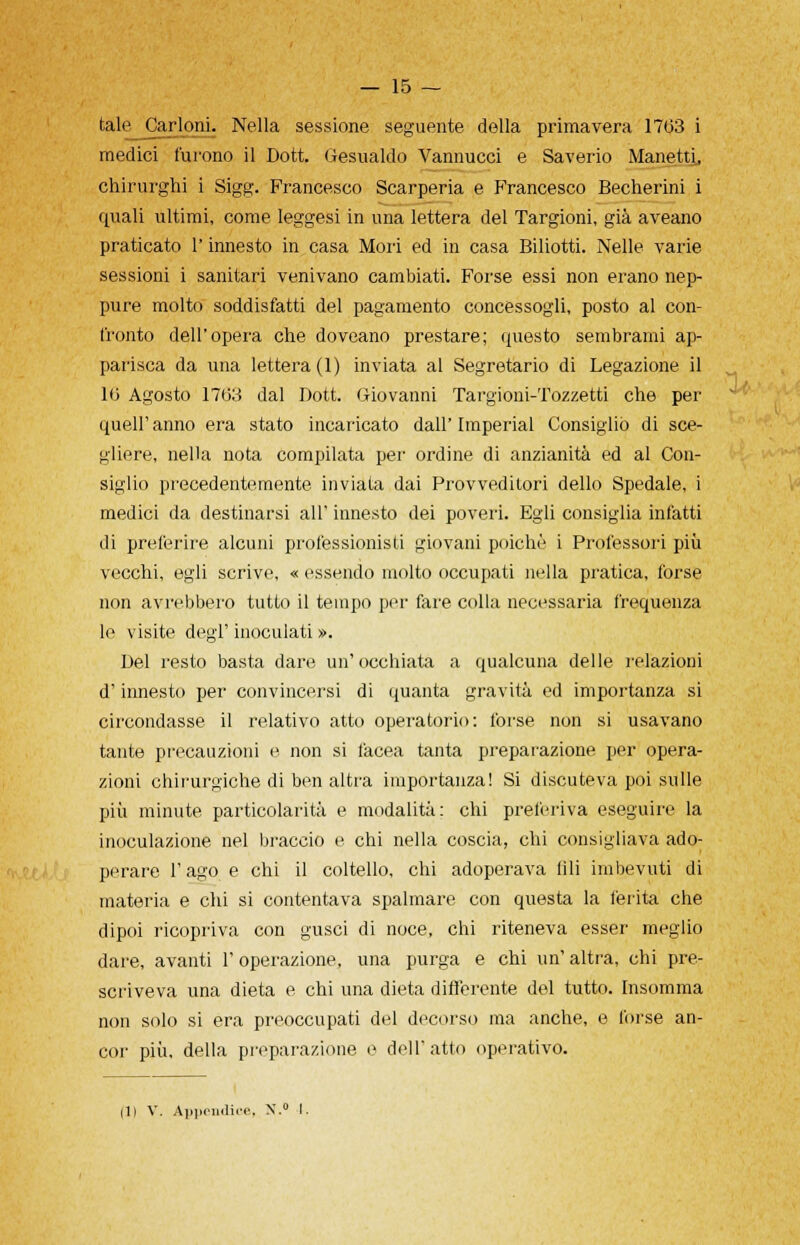 talejCarloni. Nella sessione seguente della primavera 1763 i medici furono il Dott. Gesualdo Vannucci e Saverio Manetti, chirurghi i Sigg. Francesco Scarperia e Francesco Becherini i quali ultimi, come leggesi in una lettera del Targioni, già aveano praticato l'innesto in casa Mori ed in casa Biliotti. Nelle varie sessioni i sanitari venivano cambiati. Forse essi non erano nep- pure molto soddisfatti del pagamento concessogli, posto al con- fronto dell'opera che doveano prestare; questo sembrami ap- parisca da una lettera (1) inviata al Segretario di Legazione il 16 Agosto 1763 dal Dott. Giovanni Targioni-Tozzetti che per quell'anno era stato incaricato dall'Imperiai Consigliò di sce- gliere, nella nota compilata per ordine di anzianità ed al Con- siglio precedentemente inviata dai Provveditori dello Spedale, i medici da destinarsi all' innesto dei poveri. Egli consiglia infatti di preferire alcuni professionisti giovani poiché i Professori più vecchi, egli scrive, « essendo molto occupati nella pratica, forse non avrebbero tutto il tempo per fare colla necessaria frequenza lo visite degl' inoculati ». Del resto basta dare un'occhiata a qualcuna delle relazioni d'innesto per convincersi di quanta gravità ed importanza si circondasse il relativo atto operatorio: forse non si usavano tante precauzioni e non si Iacea tanta preparazione per opera- zioni chirurgiche di ben altra importanza! Si discuteva poi sulle più minute particolarità e modalità: chi preferiva eseguire la inoculazione nel braccio e chi nella coscia, chi consigliava ado- perare l'ago e chi il coltello, chi adoperava fili imbevuti di materia e chi si contentava spalmare con questa la ferita che dipoi ricopriva con gusci di noce, chi riteneva esser meglio dare, avanti l'operazione, una purga e chi un' altra, chi pre- scriveva una dieta e chi una dieta differente del tutto. Insomma non solo si era preoccupati del decorso ma anche, e forse an- cor più, della preparazione e dell'atto operativo. Ili V. Appendice, N.° I.