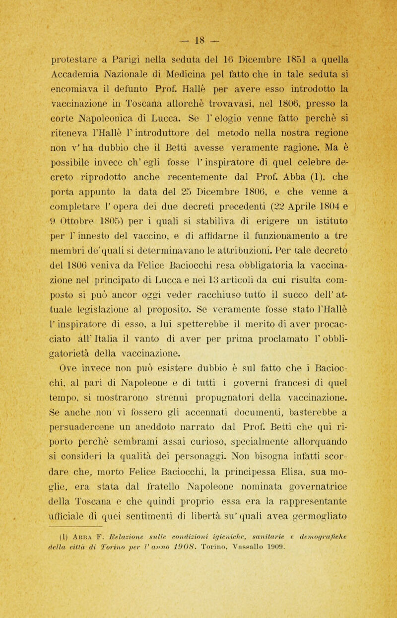 protestare a Parigi nella seduta del 10 Dicembre 1851 a quella Accademia Nazionale di Medicina pel fatto che in tale seduta si encomiava il defunto Prof. Halle per avere esso introdotto la vaccinazione in Toscana allorché trova vasi, nel 1806, presso la corte Napoleonica di Lucca. Se l'elogio venne fatto perchè si riteneva l'Halle l'introduttore del metodo nella nostra regione non v' ha dubbio che il Betti avesse veramente ragione. Ma è possibile invece eh' egli fosse l'inspiratore di quel celebre de- creto riprodotto anche recentemente dal Prof. Abba (1), che porta appunto la data del 25 Dicembre 1806, e che venne a completare 1' opera dei due decreti precedenti (22 Aprile 1804 e '.) Ottobre 1805) per i quali si stabiliva di erigere un istituto per l'innesto del vaccino, e di affidarne il funzionamento a tre membri de'quali si determinavano le attribuzioni. Per tale decreto del 1806 veniva da Felice Baciocchi resa obbligatoria la vaccina- zione nel principato di Lucca e nei 13 articoli da cui risulta com- posto si può ancor oggi veder racchiuso tutto il succo dell' at- tuale legislazione al proposito. Se veramente fosse stato l'Halle l'inspiratore di esso, a lui spetterebbe il merito di aver procac- ciato all' Italia il vanto di aver per prima proclamato 1' obbli- gatorietà della vaccinazione. Ove invece non può esistere dubbio è sul latto che i Bacioc- chi, al pari di Napoleone e di tutti i governi francesi di quel tempo, si mostrarono strenui propugnatori della vaccinazione. Se anche non vi fossero gli accennati documenti, basterebbe a persuadercene un aneddoto narrato dal Prof. Betti che qui ri- porto perchè sembrami assai curioso, specialmente allorquando si consideri la qualità dei personaggi. Non bisogna infatti scor- dare che, morto Felice Baciocchi, la principessa Elisa, sua mo- glie, era stata dal fratello Napoleone nominata governatrice della Toscana e che quindi proprio essa era la rappresentante ufficiale di quei sentimenti di libertà su' quali avea germogliato (1) Aiìiìa F. Relazione sulle condizioni igieniche, sanitarie e demografiche della città di 'Torino per l'anno 1908. Torino, Vassallo 1909.