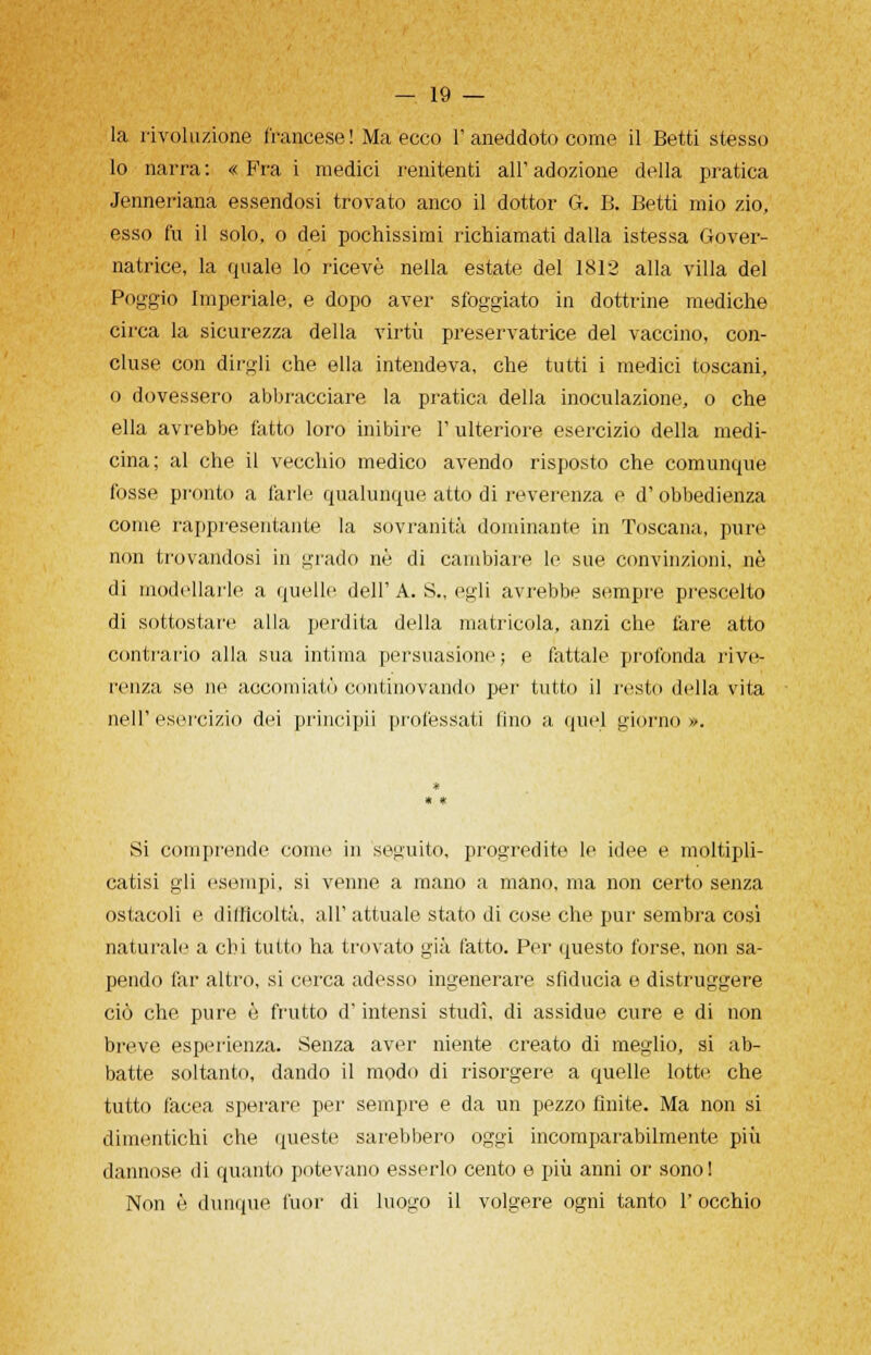 la rivoluzione francese ! Ma ecco 1' aneddoto come il Betti stesso lo narra: « PYa i medici renitenti all'adozione della pratica Jenneriana essendosi trovato anco il dottor G. B. Betti mio zio, esso fu il solo, o dei pochissimi richiamati dalla istessa Gover- natrice, la quale lo ricevè nella estate del 1812 alla villa del Poggio Imperiale, e dopo aver sfoggiato in dottrine mediche circa la sicurezza della virtù preservatrice del vaccino, con- cluse con dirgli che ella intendeva, che tutti i medici toscani, o dovessero abbracciare la pratica della inoculazione, o che ella avrebbe fatto loro inibire l'ulteriore esercizio della medi- cina; al che il vecchio medico avendo risposto che comunque fosse pronto a farle qualunque atto di reverenza e d'obbedienza come rappresentante la sovranità dominante in Toscana, pure non trovandosi in grado né di cambiare le sue convinzioni, ne di modellarle a quelle dell'A. S., egli avrebbe sempre prescelto di sottostare alla perdita della matricola, anzi che tare atto contrario alla sua intima persuasione ; e fattale profonda rive- renza se ne accomiatò contmovando per tutto il restii della vita nell'esercizio dei principii professati fino a quel giórno». Si comprende come in seguilo, progredite le idee e moltipli- catisi gli esempi, si venne a mano a mano, ma non certo senza ostacoli e difficoltà, all' attuale stato di cose che pur sembra così naturale a chi tutto ha trovato già fatto. Per questo forse, non sa- pendo far altro, si cerca adesso ingenerare sfiducia e distruggere ciò che pure ò frutto d'intensi studi, di assidue cure e di non breve esperienza. Senza aver niente creato di meglio, si ab- batte soltanto, dando il modo di risorgere a quelle lotte che tutto iacea sperare per sempre e da un pezzo finite. Ma non si dimentichi che queste sarebbero oggi incomparabilmente più dannose di quanto potevano esserlo cento e più anni or sono! Non è dunque fuor di luogo il volgere ogni tanto l'occhio