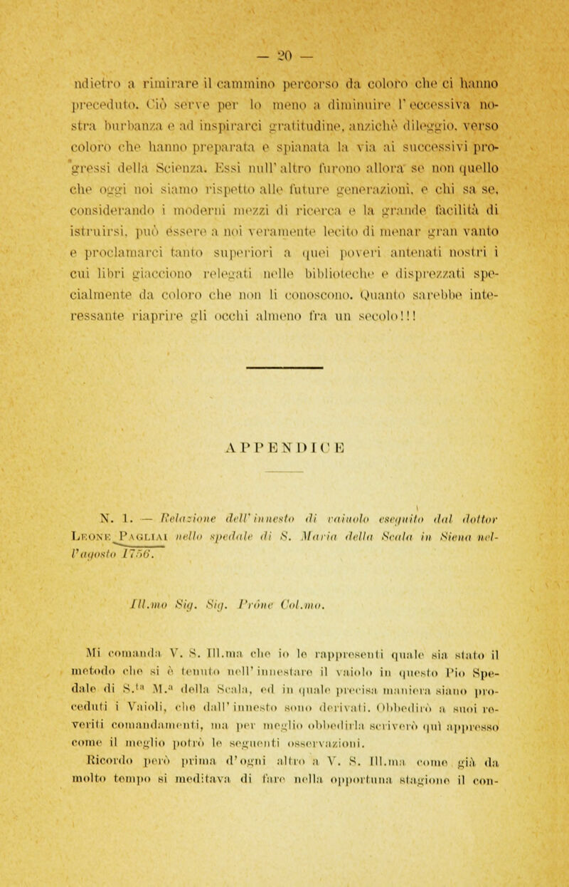 ndieirro a rimirare il cammino percorso da coloro che ci hanno preceduto. Ciò sette pet lo menQ a diminuire l'eccessiva no- stra burbanza e ad inspirarci gratitudine, anziché dileggio, terso coloro che hanno preparata e spianala la via ai successivi pro- gressi della Scienza* Essi nuli'altro furono allora se non quello che oggi noi siamo rispetto alle future generazioni, e chi sa so. considerando i moderni mezzi ili ricerca e la grande facilità di istruirsi, può ossero a noi veramente lecito di menar gran vanto e proclamarci tanto superiori a quei poveri antenati nostri i cui libri giacciono relegati nelle biblioteche e disprezzati spe- cialmente da coloro che non li conoscono. Quanto sarebbe inte- ressante riaprire gli occhi almeno fra un secolo!!! A P PENDII' E N. 1. — Reiasione dell'innesto ili vainolo eseguito tini dottor Leone Pagliai nello epedale dì S. Maria della Scala in Siena nel- l'agosto Il[56. 111.uhi Sia. Sia. Pròne Cui.ino. Mi comanda V. S. TU.ma ohe io le rappresenti quale sia sialo il metodo ohe si è inolio dell'innestare il vaiolo in questo Pio Spe- dalo ili S.ta M.:l della Scala, ed in quale precisa maniera siano pro- ceduti i Vaioli, elio dall'innesto sono derivati, i>i>l><-11ì■<> a suoi ro- venti comandamenti, ma per meglio obbedirla scriverò ipiì appresso come il meglio potrò le seguenti osservazioni. Ricordo però prima, d'ogni altro a V. s. [11.ma come già da molto tempo si meditava di tare nella opportuna stagione il con-
